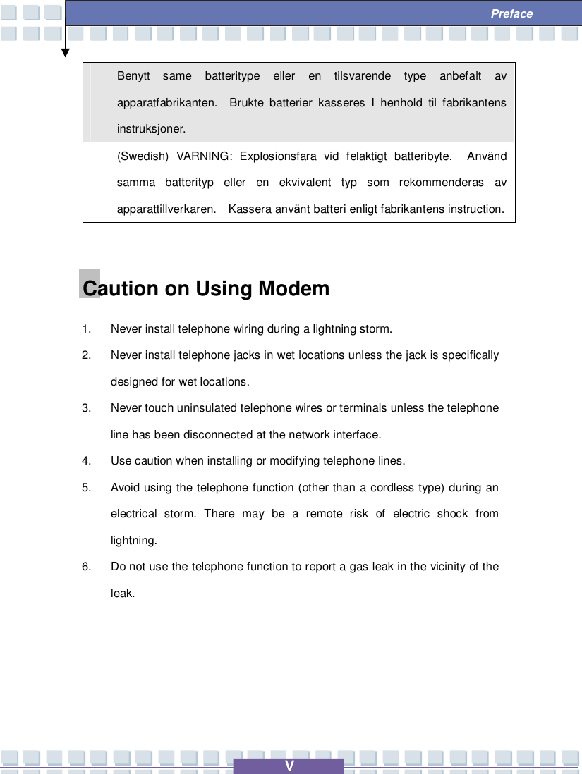   V  Preface Benytt same batteritype eller en tilsvarende type anbefalt av apparatfabrikanten.  Brukte batterier kasseres I henhold til fabrikantens instruksjoner. (Swedish) VARNING: Explosionsfara vid felaktigt batteribyte.  Använd samma batterityp eller en ekvivalent typ som rekommenderas av apparattillverkaren.  Kassera använt batteri enligt fabrikantens instruction.  Caution on Using Modem 1. Never install telephone wiring during a lightning storm. 2. Never install telephone jacks in wet locations unless the jack is specifically designed for wet locations. 3. Never touch uninsulated telephone wires or terminals unless the telephone line has been disconnected at the network interface. 4. Use caution when installing or modifying telephone lines. 5. Avoid using the telephone function (other than a cordless type) during an electrical storm. There may be a remote risk of electric shock from lightning. 6. Do not use the telephone function to report a gas leak in the vicinity of the leak.  