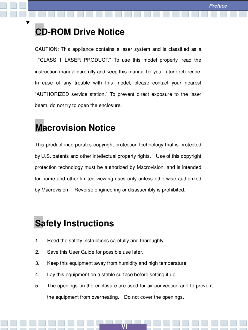   VI  Preface CD-ROM Drive Notice CAUTION: This appliance contains a laser system and is classified as a “CLASS 1 LASER PRODUCT.” To use this model properly, read the instruction manual carefully and keep this manual for your future reference.  In case of any trouble with this model, please contact your nearest “AUTHORIZED service station.” To prevent direct exposure to the laser beam, do not try to open the enclosure. Macrovision Notice This product incorporates copyright protection technology that is protected by U.S. patents and other intellectual property rights.  Use of this copyright protection technology must be authorized by Macrovision, and is intended for home and other limited viewing uses only unless otherwise authorized by Macrovision.  Reverse engineering or disassembly is prohibited.  Safety Instructions 1. Read the safety instructions carefully and thoroughly. 2. Save this User Guide for possible use later. 3. Keep this equipment away from humidity and high temperature. 4. Lay this equipment on a stable surface before setting it up. 5. The openings on the enclosure are used for air convection and to prevent the equipment from overheating.  Do not cover the openings. 