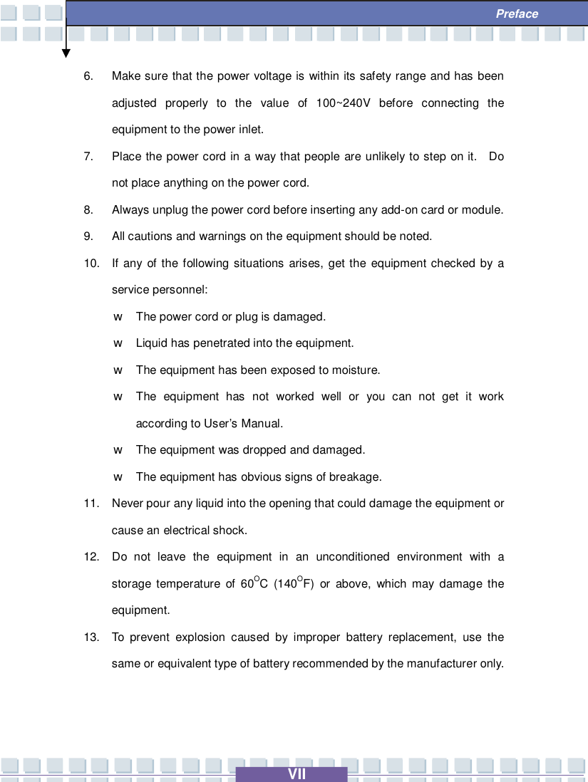   VII  Preface 6. Make sure that the power voltage is within its safety range and has been adjusted properly to the value of 100~240V before connecting the equipment to the power inlet. 7. Place the power cord in a way that people are unlikely to step on it.  Do not place anything on the power cord. 8. Always unplug the power cord before inserting any add-on card or module. 9. All cautions and warnings on the equipment should be noted. 10. If any of the following situations arises, get the equipment checked by a service personnel: w The power cord or plug is damaged. w Liquid has penetrated into the equipment. w The equipment has been exposed to moisture. w The equipment has not worked well or you can not get it work according to User’s Manual. w The equipment was dropped and damaged. w The equipment has obvious signs of breakage. 11. Never pour any liquid into the opening that could damage the equipment or cause an electrical shock. 12. Do not leave the equipment in an unconditioned environment with a storage temperature of 60OC (140OF) or above, which may damage the equipment. 13. To prevent explosion caused by improper battery replacement, use the same or equivalent type of battery recommended by the manufacturer only. 
