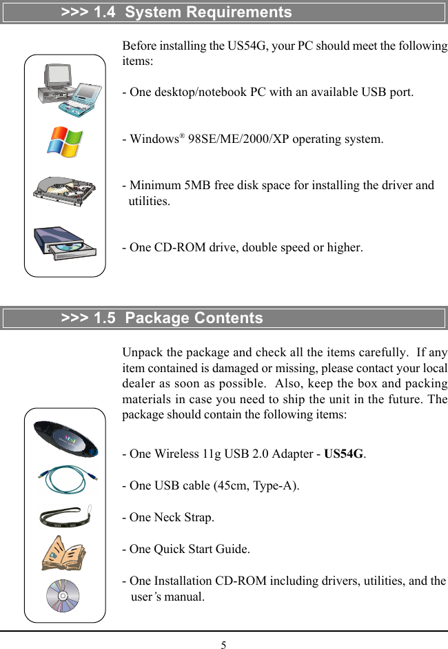 5&gt;&gt;&gt; 1.4  System RequirementsBefore installing the US54G, your PC should meet the followingitems:- One desktop/notebook PC with an available USB port.- Windows® 98SE/ME/2000/XP operating system.- Minimum 5MB free disk space for installing the driver and  utilities.- One CD-ROM drive, double speed or higher.&gt;&gt;&gt; 1.5  Package ContentsUnpack the package and check all the items carefully.  If anyitem contained is damaged or missing, please contact your localdealer as soon as possible.  Also, keep the box and packingmaterials in case you need to ship the unit in the future. Thepackage should contain the following items:- One Wireless 11g USB 2.0 Adapter - US54G.- One USB cable (45cm, Type-A).- One Neck Strap.- One Quick Start Guide.- One Installation CD-ROM including drivers, utilities, and the   user’s manual.