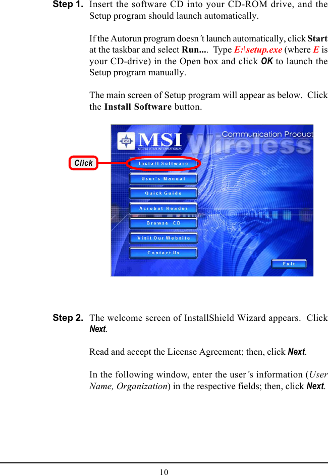 10Insert the software CD into your CD-ROM drive, and theSetup program should launch automatically.If the Autorun program doesn’t launch automatically, click Startat the taskbar and select Run....  Type E:\setup.exe (where E isyour CD-drive) in the Open box and click OK to launch theSetup program manually.The main screen of Setup program will appear as below.  Clickthe Install Software button.Step 1.ClickThe welcome screen of InstallShield Wizard appears.  ClickNext.Read and accept the License Agreement; then, click Next.In the following window, enter the user’s information (UserName, Organization) in the respective fields; then, click Next.Step 2.