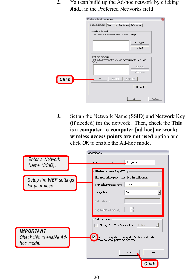 20   3. Set up the Network Name (SSID) and Network Key(if needed) for the network.  Then, check the Thisis a computer-to-computer [ad hoc] network;wireless access points are not used option andclick OK to enable the Ad-hoc mode.   2. You can build up the Ad-hoc network by clickingAdd... in the Preferred Networks field.ClickEnter a NetworkName (SSID).IMPORTANTCheck this to enable Ad-hoc mode.Setup the WEP settingsfor your need.Click