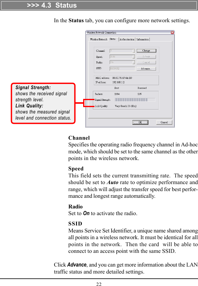 22In the Status tab, you can configure more network settings.ChannelSpecifies the operating radio frequency channel in Ad-hocmode, which should be set to the same channel as the otherpoints in the wireless network.SpeedThis field sets the current transmitting rate.  The speedshould be set to Auto rate to optimize performance andrange, which will adjust the transfer speed for best perfor-mance and longest range automatically.RadioSet to On to activate the radio.SSIDMeans Service Set Identifier, a unique name shared amongall points in a wireless network. It must be identical for allpoints in the network.  Then the card  will be able toconnect to an access point with the same SSID.Click Advance, and you can get more information about the LANtraffic status and more detailed settings.Signal Strength:shows the received signalstrength level.Link Quality:shows the measured signallevel and connection status.&gt;&gt;&gt; 4.3  Status