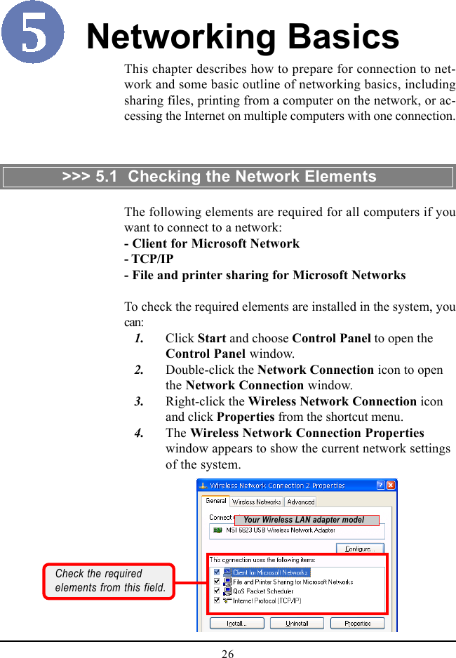 26This chapter describes how to prepare for connection to net-work and some basic outline of networking basics, includingsharing files, printing from a computer on the network, or ac-cessing the Internet on multiple computers with one connection.Networking BasicsThe following elements are required for all computers if youwant to connect to a network:- Client for Microsoft Network- TCP/IP- File and printer sharing for Microsoft NetworksTo check the required elements are installed in the system, youcan:   1. Click Start and choose Control Panel to open theControl Panel window.   2. Double-click the Network Connection icon to openthe Network Connection window.   3. Right-click the Wireless Network Connection iconand click Properties from the shortcut menu.   4. The Wireless Network Connection Propertieswindow appears to show the current network settingsof the system.&gt;&gt;&gt; 5.1  Checking the Network ElementsCheck the requiredelements from this field.Your Wireless LAN adapter model