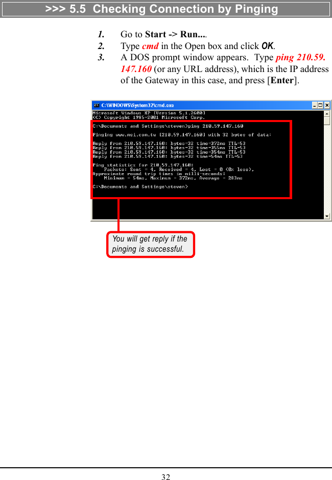 32   1. Go to Start -&gt; Run....   2. Type cmd in the Open box and click OK.   3. A DOS prompt window appears.  Type ping 210.59.147.160 (or any URL address), which is the IP addressof the Gateway in this case, and press [Enter].You will get reply if thepinging is successful.&gt;&gt;&gt; 5.5  Checking Connection by Pinging