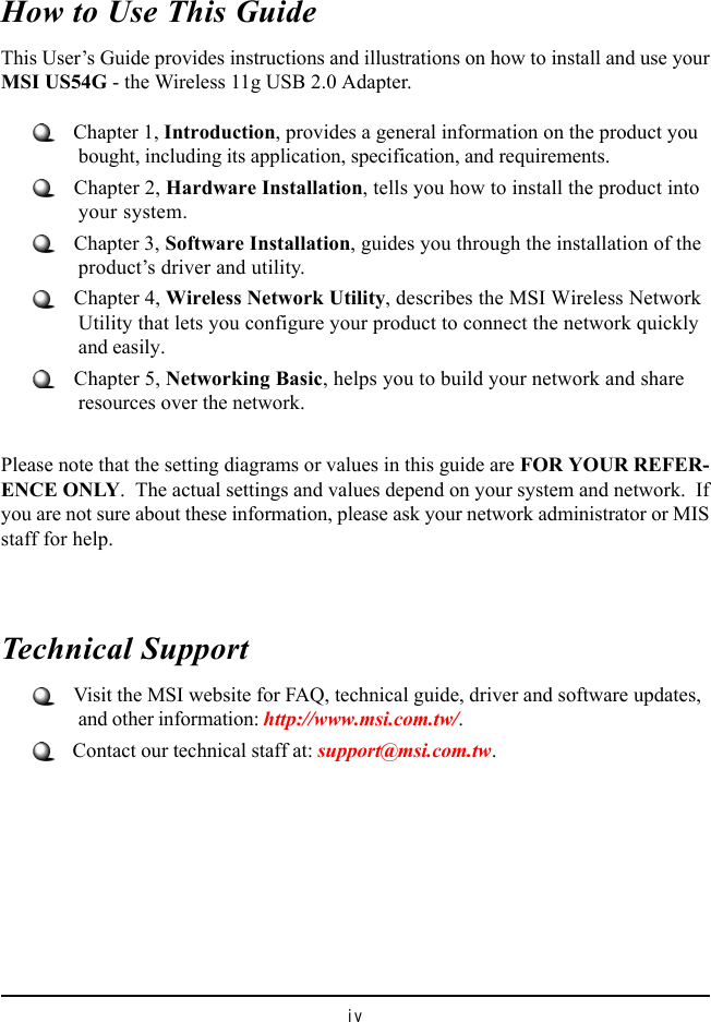 ivHow to Use This GuideThis User’s Guide provides instructions and illustrations on how to install and use yourMSI US54G - the Wireless 11g USB 2.0 Adapter.   Chapter 1, Introduction, provides a general information on the product youbought, including its application, specification, and requirements.   Chapter 2, Hardware Installation, tells you how to install the product intoyour system.   Chapter 3, Software Installation, guides you through the installation of theproduct’s driver and utility.   Chapter 4, Wireless Network Utility, describes the MSI Wireless NetworkUtility that lets you configure your product to connect the network quicklyand easily.   Chapter 5, Networking Basic, helps you to build your network and shareresources over the network.Please note that the setting diagrams or values in this guide are FOR YOUR REFER-ENCE ONLY.  The actual settings and values depend on your system and network.  Ifyou are not sure about these information, please ask your network administrator or MISstaff for help.Technical Support   Visit the MSI website for FAQ, technical guide, driver and software updates,and other information: http://www.msi.com.tw/.   Contact our technical staff at: support@msi.com.tw.