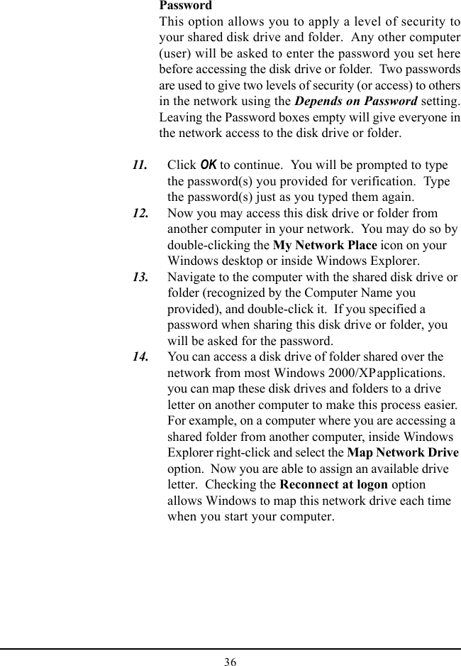 36PasswordThis option allows you to apply a level of security toyour shared disk drive and folder.  Any other computer(user) will be asked to enter the password you set herebefore accessing the disk drive or folder.  Two passwordsare used to give two levels of security (or access) to othersin the network using the Depends on Password setting.Leaving the Password boxes empty will give everyone inthe network access to the disk drive or folder.  11. Click OK to continue.  You will be prompted to typethe password(s) you provided for verification.  Typethe password(s) just as you typed them again.  12. Now you may access this disk drive or folder fromanother computer in your network.  You may do so bydouble-clicking the My Network Place icon on yourWindows desktop or inside Windows Explorer.  13. Navigate to the computer with the shared disk drive orfolder (recognized by the Computer Name youprovided), and double-click it.  If you specified apassword when sharing this disk drive or folder, youwill be asked for the password.  14. You can access a disk drive of folder shared over thenetwork from most Windows 2000/XPapplications.you can map these disk drives and folders to a driveletter on another computer to make this process easier.For example, on a computer where you are accessing ashared folder from another computer, inside WindowsExplorer right-click and select the Map Network Driveoption.  Now you are able to assign an available driveletter.  Checking the Reconnect at logon optionallows Windows to map this network drive each timewhen you start your computer.