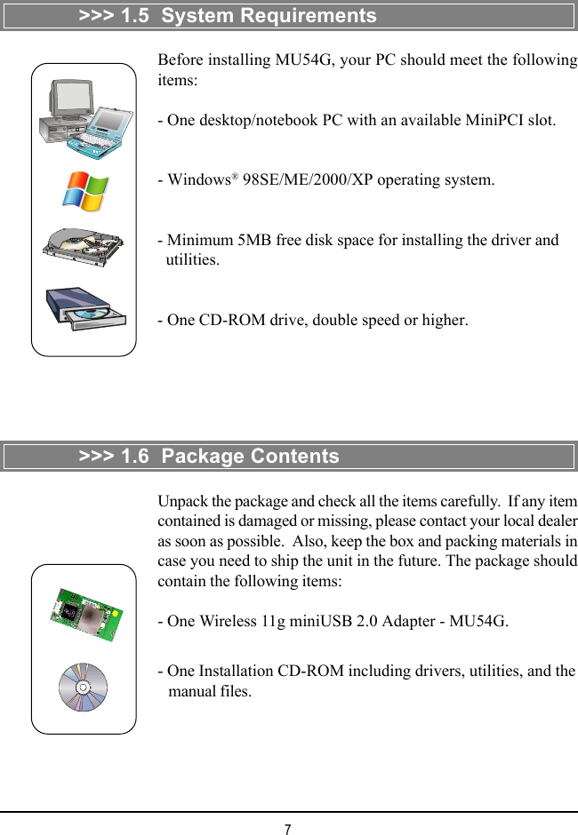 7&gt;&gt;&gt; 1.5  System Requirements&gt;&gt;&gt; 1.6  Package ContentsUnpack the package and check all the items carefully.  If any itemcontained is damaged or missing, please contact your local dealeras soon as possible.  Also, keep the box and packing materials incase you need to ship the unit in the future. The package shouldcontain the following items:- One Wireless 11g miniUSB 2.0 Adapter - MU54G.- One Installation CD-ROM including drivers, utilities, and the   manual files.Before installing MU54G, your PC should meet the followingitems:- One desktop/notebook PC with an available MiniPCI slot.- Windows® 98SE/ME/2000/XP operating system.- Minimum 5MB free disk space for installing the driver and  utilities.- One CD-ROM drive, double speed or higher.