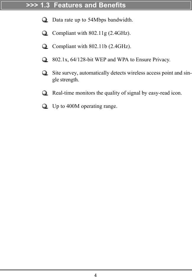 4&gt;&gt;&gt; 1.3  Features and BenefitsData rate up to 54Mbps bandwidth.Compliant with 802.11g (2.4GHz).Compliant with 802.11b (2.4GHz).802.1x, 64/128-bit WEP and WPA to Ensure Privacy.Site survey, automatically detects wireless access point and sin-gle strength.Real-time monitors the quality of signal by easy-read icon.Up to 400M operating range.