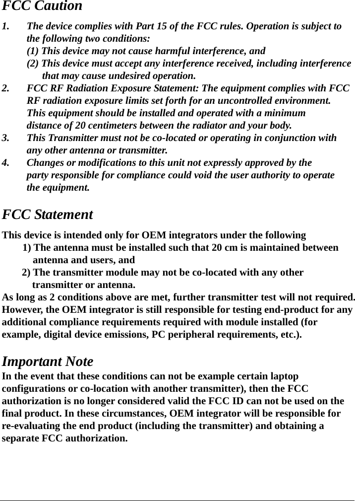    FCC Caution 1.  The device complies with Part 15 of the FCC rules. Operation is subject to   the following two conditions:   (1) This device may not cause harmful interference, and   (2) This device must accept any interference received, including interference           that may cause undesired operation. 2.  FCC RF Radiation Exposure Statement: The equipment complies with FCC   RF radiation exposure limits set forth for an uncontrolled environment.   This equipment should be installed and operated with a minimum     distance of 20 centimeters between the radiator and your body. 3.  This Transmitter must not be co-located or operating in conjunction with   any other antenna or transmitter. 4.  Changes or modifications to this unit not expressly approved by the     party responsible for compliance could void the user authority to operate    the equipment.  FCC Statement This device is intended only for OEM integrators under the following         1) The antenna must be installed such that 20 cm is maintained between antenna and users, and 2) The transmitter module may not be co-located with any other transmitter or antenna. As long as 2 conditions above are met, further transmitter test will not required.   However, the OEM integrator is still responsible for testing end-product for any additional compliance requirements required with module installed (for example, digital device emissions, PC peripheral requirements, etc.).  Important Note In the event that these conditions can not be example certain laptop configurations or co-location with another transmitter), then the FCC authorization is no longer considered valid the FCC ID can not be used on the final product. In these circumstances, OEM integrator will be responsible for re-evaluating the end product (including the transmitter) and obtaining a separate FCC authorization.    