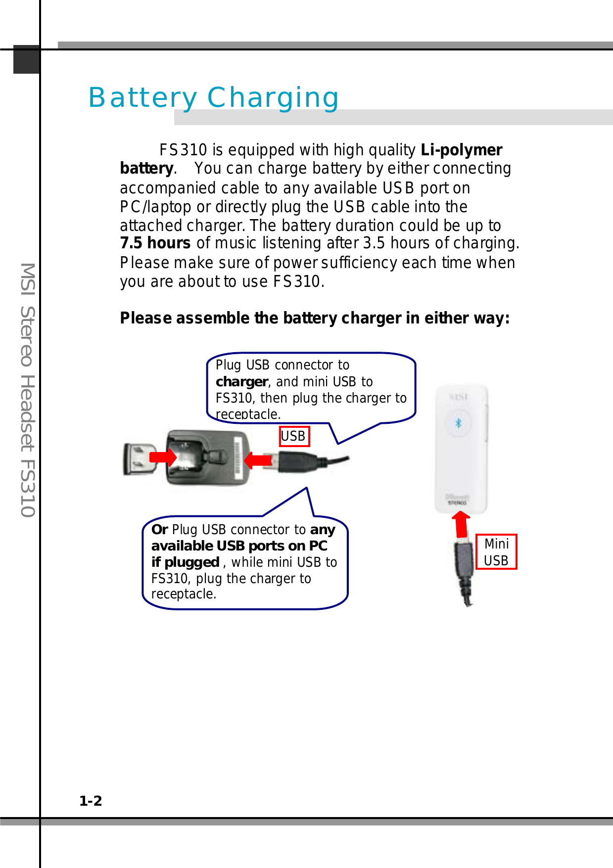 1-2MSI Stereo Headset FS310FS310 is equipped with high quality Li-polymerbattery. You can charge battery by either connectingaccompanied cable to any available USB port onPC/laptop or directly plug the USB cable into theattached charger. The battery duration could be up to7.5 hours of music listening after 3.5 hours of charging.Please make sure of power sufficiency each time whenyou are about to use FS310.Please assemble the battery charger in either way:Battery ChargingPlug USB connector tocharger,andminiUSBtoFS310, thenplugthe charger toreceptacle.Or Plug USB connector to anyavailable USB ports on PCif plugged , while mini USB toFS310, plug the charger toreceptacle.USBMiniUSB