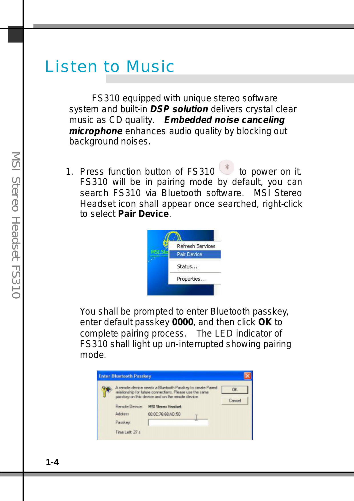 1-4MSI Stereo Headset FS310FS310 equipped with unique stereo softwaresystem and built-in DSP solution delivers crystal clearmusic as CD quality. Embedded noise cancelingmicrophone enhances audio quality by blocking outbackground noises.1. Press function button of FS310 to power on it.FS310 will be in pairing mode by default, you cansearch FS310 via Bluetooth software. MSI StereoHeadset icon shall appear once searched, right-clickto select Pair Device.You shall be prompted to enter Bluetooth passkey,enter default passkey 0000, and then click OK tocomplete pairing process. The LED indicator ofFS310 shall light up un-interrupted showing pairingmode.Listen to Music