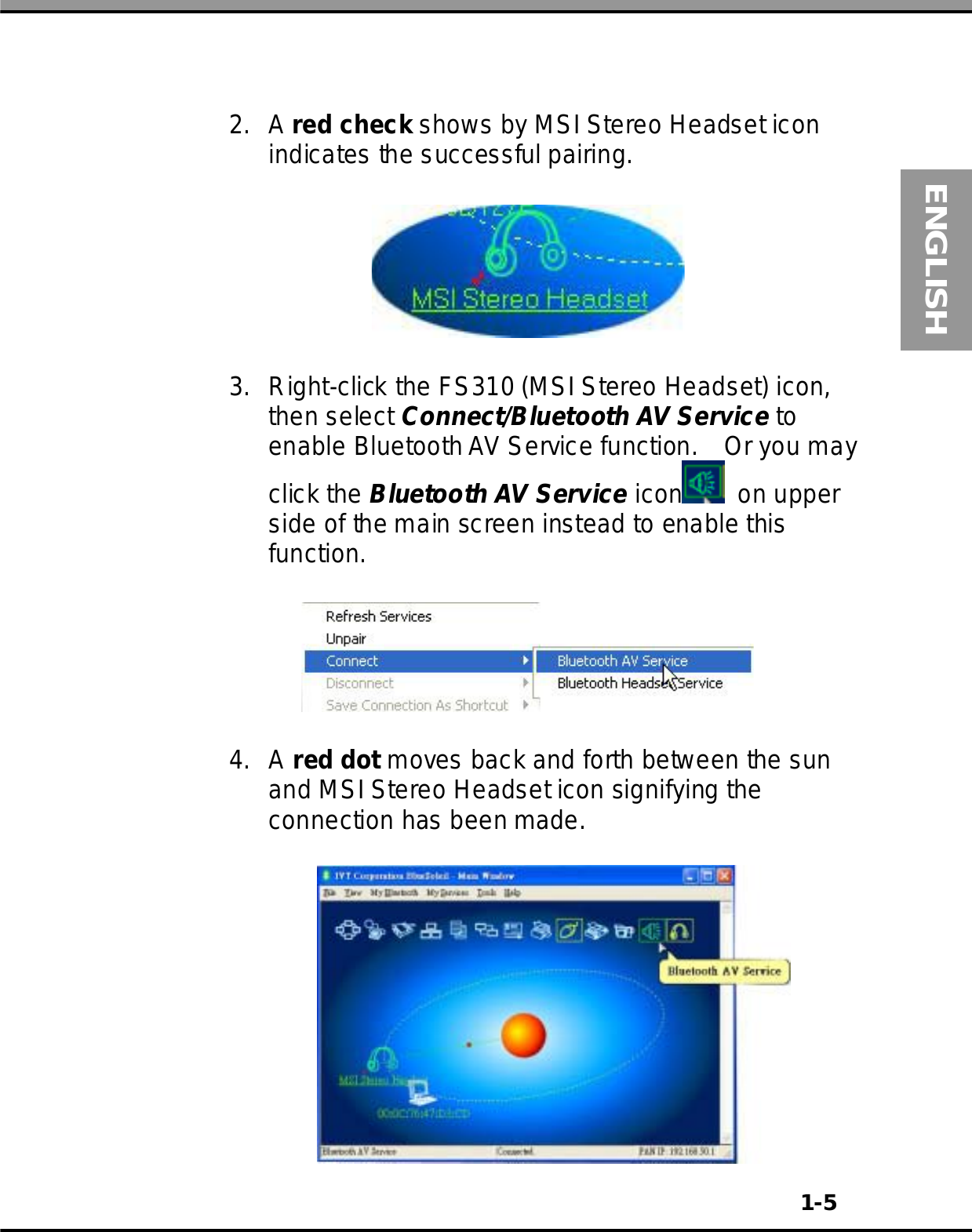 1-5ENGLISH2. A red check shows by MSI Stereo Headset iconindicates the successful pairing.3. Right-click the FS310 (MSI Stereo Headset) icon,then select Connect/Bluetooth AV Service toenable BluetoothAV Service function. Or you mayclick the Bluetooth AV Service icon on upperside of the main screen instead to enable thisfunction.4. A red dot moves back and forth between the sunand MSI Stereo Headset icon signifying theconnection has been made.