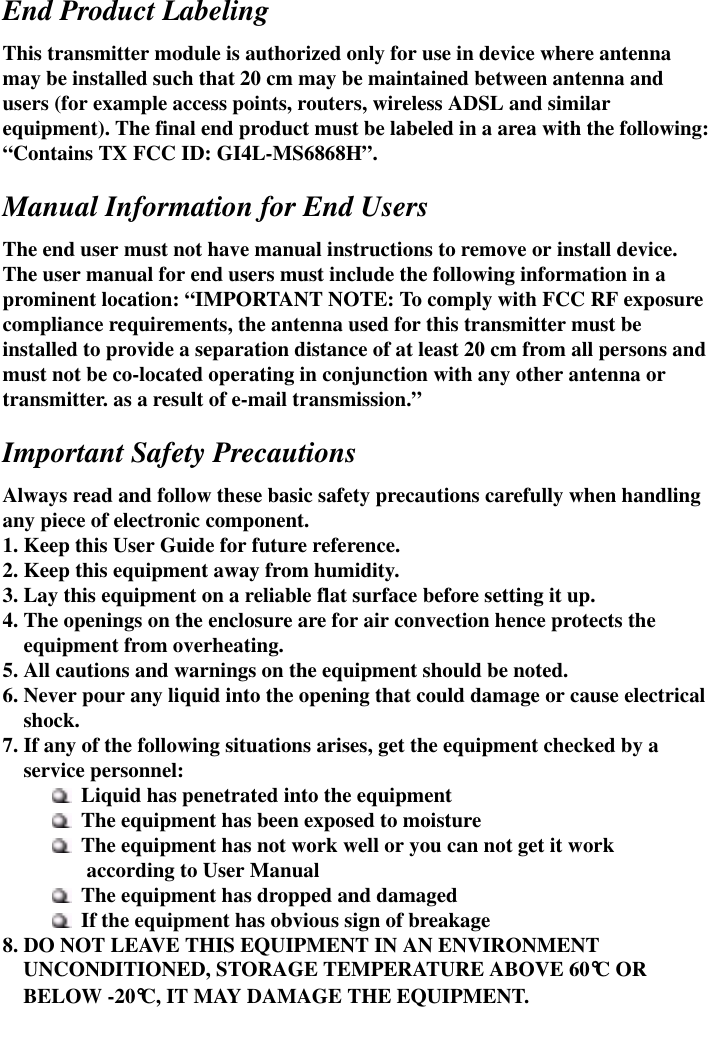  End Product Labeling This transmitter module is authorized only for use in device where antenna may be installed such that 20 cm may be maintained between antenna and users (for example access points, routers, wireless ADSL and similar equipment). The final end product must be labeled in a area with the following: “Contains TX FCC ID: GI4L-MS6868H”.  Manual Information for End Users The end user must not have manual instructions to remove or install device.   The user manual for end users must include the following information in a prominent location: “IMPORTANT NOTE: To comply with FCC RF exposure compliance requirements, the antenna used for this transmitter must be installed to provide a separation distance of at least 20 cm from all persons and must not be co-located operating in conjunction with any other antenna or transmitter. as a result of e-mail transmission.”  Important Safety Precautions Always read and follow these basic safety precautions carefully when handling any piece of electronic component. 1. Keep this User Guide for future reference. 2. Keep this equipment away from humidity. 3. Lay this equipment on a reliable flat surface before setting it up. 4. The openings on the enclosure are for air convection hence protects the equipment from overheating.     5. All cautions and warnings on the equipment should be noted. 6. Never pour any liquid into the opening that could damage or cause electrical shock. 7. If any of the following situations arises, get the equipment checked by a service personnel:  Liquid has penetrated into the equipment  The equipment has been exposed to moisture  The equipment has not work well or you can not get it work           according to User Manual  The equipment has dropped and damaged  If the equipment has obvious sign of breakage 8. DO NOT LEAVE THIS EQUIPMENT IN AN ENVIRONMENT   UNCONDITIONED, STORAGE TEMPERATURE ABOVE 60°C OR BELOW -20°C, IT MAY DAMAGE THE EQUIPMENT. 