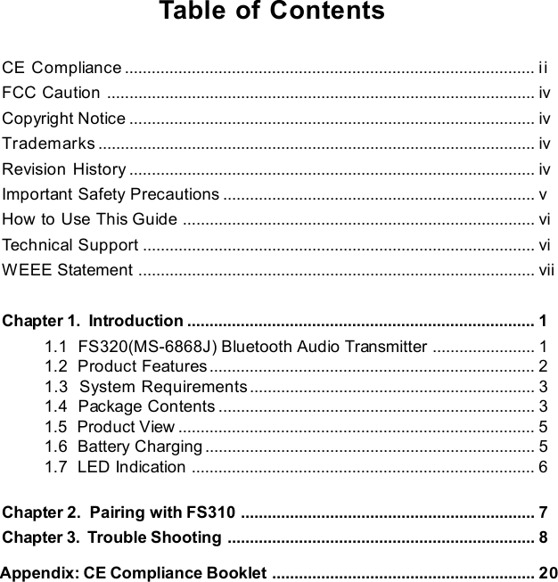 xTable of ContentsCE Compliance............................................................................................iiFCC Caution................................................................................................ivCopyright Notice...........................................................................................ivTrademarks..................................................................................................ivRevision History...........................................................................................ivImportant Safety Precautions......................................................................vHow to Use This Guide...............................................................................viTechnical Support........................................................................................viWEEE Statement.........................................................................................viiChapter 1.  Introduction..............................................................................11.1  FS320(MS-6868J) Bluetooth Audio Transmitter.......................11.2  Product Features.........................................................................21.3  System Requirements................................................................31.4  Package Contents.......................................................................31.5  Product View................................................................................51.6  Battery Charging..........................................................................51.7  LED Indication.............................................................................6Chapter 2.  Pairing with FS310..................................................................7Chapter 3.  Trouble Shooting.....................................................................8     Appendix: CE Compliance Booklet...........................................................20