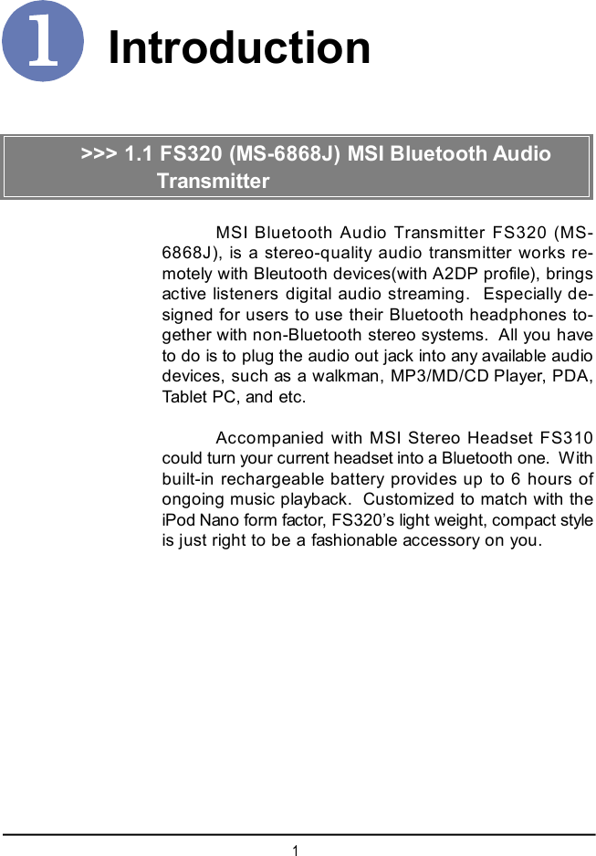 1IntroductionMSI Bluetooth Audio Transmitter FS320 (MS-6868J), is a stereo-quality audio transmitter works re-motely with Bleutooth devices(with A2DP profile), bringsactive listeners digital audio streaming.  Especially de-signed for users to use their Bluetooth headphones to-gether with non-Bluetooth stereo systems.  All you haveto do is to plug the audio out jack into any available audiodevices, such as a walkman, MP3/MD/CD Player, PDA,Tablet PC, and etc.Accompanied with MSI Stereo Headset FS310could turn your current headset into a Bluetooth one.  Withbuilt-in rechargeable battery provides up to 6 hours ofongoing music playback.  Customized to match with theiPod Nano form factor, FS320’s light weight, compact styleis just right to be a fashionable accessory on you.&gt;&gt;&gt; 1.1 FS320 (MS-6868J) MSI Bluetooth Audio         Transmitter          Headset