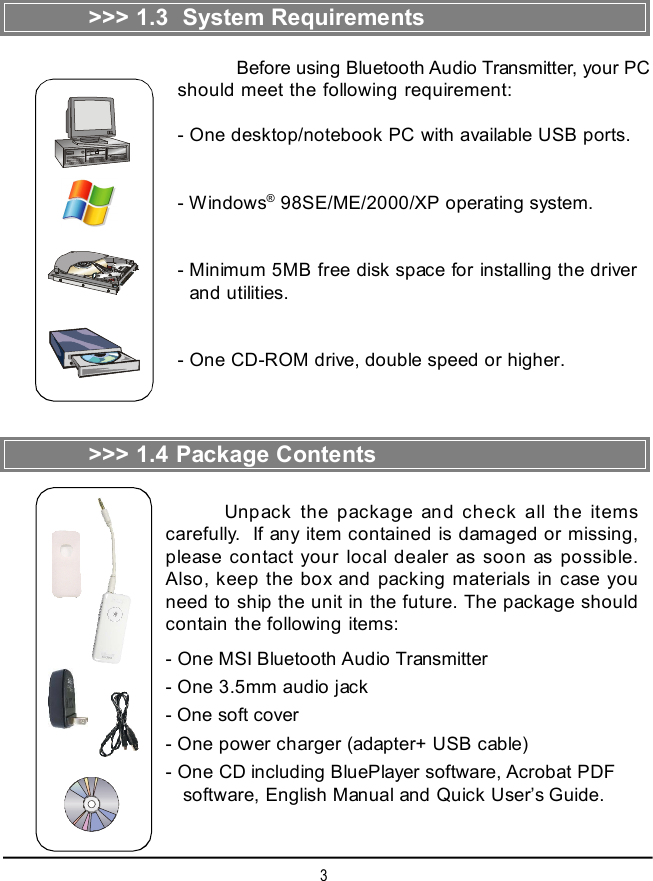 3&gt;&gt;&gt; 1.3  System RequirementsBefore using Bluetooth Audio Transmitter, your PCshould meet the following requirement:- One desktop/notebook PC with available USB ports.- Windows® 98SE/ME/2000/XP operating system.- Minimum 5MB free disk space for installing the driver  and utilities.- One CD-ROM drive, double speed or higher.&gt;&gt;&gt; 1.4 Package ContentsUnpack the package and check all the itemscarefully.  If any item contained is damaged or missing,please contact your local dealer as soon as possible.Also, keep the box and packing materials in case youneed to ship the unit in the future. The package shouldcontain the following items:- One MSI Bluetooth Audio Transmitter- One 3.5mm audio jack- One soft cover- One power charger (adapter+ USB cable)- One CD including BluePlayer software, Acrobat PDF   software, English Manual and Quick User’s Guide.