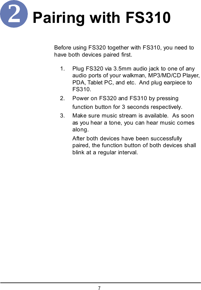 7Pairing with FS310Before using FS320 together with FS310, you need tohave both devices paired first.    1. Plug FS320 via 3.5mm audio jack to one of anyaudio ports of your walkman, MP3/MD/CD Player,PDA, Tablet PC, and etc.  And plug earpiece toFS310.    2. Power on FS320 and FS310 by pressingfunction button for 3 seconds respectively.    3. Make sure music stream is available.  As soonas youhear a tone, you can hear music comesalong.After both devices have been successfullypaired, the function button of both devices shallblink at a regular interval.