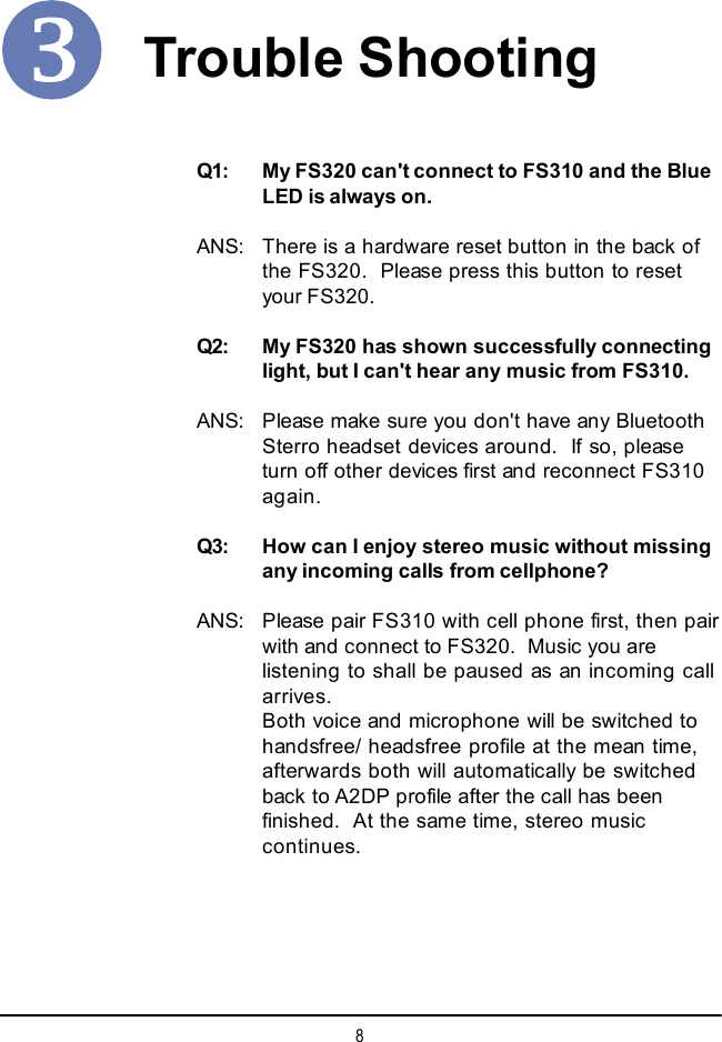 8Q1: My FS320 can&apos;t connect to FS310 and the BlueLED is always on.ANS: There is a hardware reset button in the back ofthe FS320.  Please press this button to resetyour FS320.Q2: My FS320 has shown successfully connectinglight, but I can&apos;t hear any music from FS310.ANS: Please make sure you don&apos;t have any BluetoothSterro headset devices around.  If so, pleaseturn off other devices first and reconnect FS310again.Q3: How can I enjoy stereo music without missingany incoming calls from cellphone?ANS: Please pair FS310 with cell phone first, then pairwith and connect to FS320.  Music you arelistening to shall be paused as an incoming callarrives.Both voice and microphone will be switched tohandsfree/ headsfree profile at the mean time,afterwards both will automatically be switchedback to A2DP profile after the call has beenfinished.  At the same time, stereo musiccontinues.Trouble Shooting