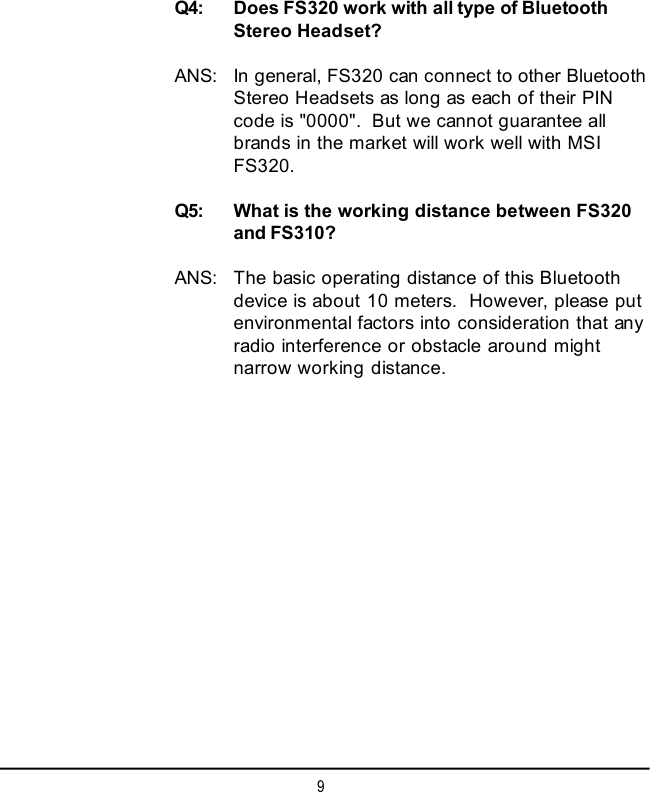 9Q4: Does FS320 work with all type of BluetoothStereo Headset?ANS: In general, FS320 can connect to other BluetoothStereo Headsets as long as each of their PINcode is &quot;0000&quot;.  But we cannot guarantee allbrands in the market will work well with MSIFS320.Q5: What is the working distance between FS320and FS310?ANS: The basic operating distance of this Bluetoothdevice is about 10 meters.  However, please putenvironmental factors into consideration that anyradio interference or obstacle around mightnarrow working distance.