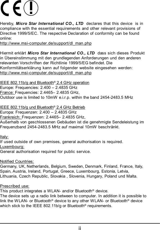 ii Hereby, Micro Star International CO., LTD  declares that this device  is incompliance with the essential requirements and other relevant provisions ofDirective 1999/5/EC. The respective Declaration of conformity can be foundonline:http://www.msi-computer.de/support/dl_man.phpHiermit erklärt Micro Star International CO., LTD  dass sich dieses Produktin Übereinstimmung mit den grundlegenden Anforderungen und den anderenrelevanten Vorschriften der Richtlinie 1999/5/EG befindet. DieKonformitätserklärung kann auf folgender website eingesehen werden:http://www.msi-computer.de/support/dl_man.phpIEEE 802.11b/g and Bluetooth® 2.4 GHz operationEurope: Frequencies: 2.400 – 2.4835 GHzFrance: Frequencies: 2.4465– 2.4835 GHz,Outdoor use is limited to 10mW e.i.r.p. within the band 2454-2483.5 MHzIEEE 802.11b/g und Bluetooth® 2.4 GHz BetriebEuropa: Frequenzen: 2.400 – 2.4835 GHzFrankreich: Frequenzen: 2.4465– 2.4835 GHz,Außerhalb von geschlossenen Gebäuden ist die genehmigte Sendeleistung imFrequenzband 2454-2483.5 MHz auf maximal 10mW beschränkt.Italy:If used outside of own premises, general authorisation is required.Luxembourg:General authorisation required for public service.Notified Countries:Germany, UK, Netherlands, Belgium, Sweden, Denmark, Finland, France, Italy,Spain, Austria, Ireland, Portugal, Greece, Luxembourg, Estonia, Letvia,Lithuania, Czech Republic, Slovakia , Slovenia, Hungary, Poland und Malta.Prescribed use:This product integrates a WLAN- and/or Bluetooth® device.The device sets up a radio link between to computer. In addition it is possible tolink the WLAN- or Bluetooth® device to any other WLAN- or Bluetooth® devicewhich stick to the IEEE 802.11b/g or Bluetooth® requirements.