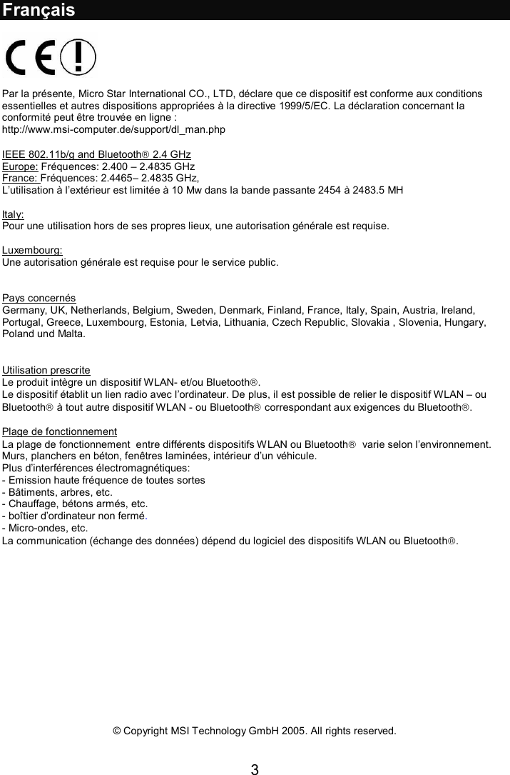 3  Français    Par la présente, Micro Star International CO., LTD, déclare que ce dispositif est conforme aux conditions essentielles et autres dispositions appropriées à la directive 1999/5/EC. La déclaration concernant la conformité peut être trouvée en ligne : http://www.msi-computer.de/support/dl_man.php  IEEE 802.11b/g and Bluetooth 2.4 GHz  Europe: Fréquences: 2.400 – 2.4835 GHz  France: Fréquences: 2.4465– 2.4835 GHz,  L’utilisation à l’extérieur est limitée à 10 Mw dans la bande passante 2454 à 2483.5 MH  Italy: Pour une utilisation hors de ses propres lieux, une autorisation générale est requise.  Luxembourg: Une autorisation générale est requise pour le service public.   Pays concernés Germany, UK, Netherlands, Belgium, Sweden, Denmark, Finland, France, Italy, Spain, Austria, Ireland, Portugal, Greece, Luxembourg, Estonia, Letvia, Lithuania, Czech Republic, Slovakia , Slovenia, Hungary, Poland und Malta.   Utilisation prescrite Le produit intègre un dispositif WLAN- et/ou Bluetooth. Le dispositif établit un lien radio avec l’ordinateur. De plus, il est possible de relier le dispositif WLAN – ou Bluetooth à tout autre dispositif WLAN - ou Bluetooth correspondant aux exigences du Bluetooth.  Plage de fonctionnement La plage de fonctionnement  entre différents dispositifs WLAN ou Bluetooth  varie selon l’environnement. Murs, planchers en béton, fenêtres laminées, intérieur d’un véhicule.  Plus d’interférences électromagnétiques:  - Emission haute fréquence de toutes sortes - Bâtiments, arbres, etc. - Chauffage, bétons armés, etc. - boîtier d’ordinateur non fermé. - Micro-ondes, etc. La communication (échange des données) dépend du logiciel des dispositifs WLAN ou Bluetooth.                © Copyright MSI Technology GmbH 2005. All rights reserved.   