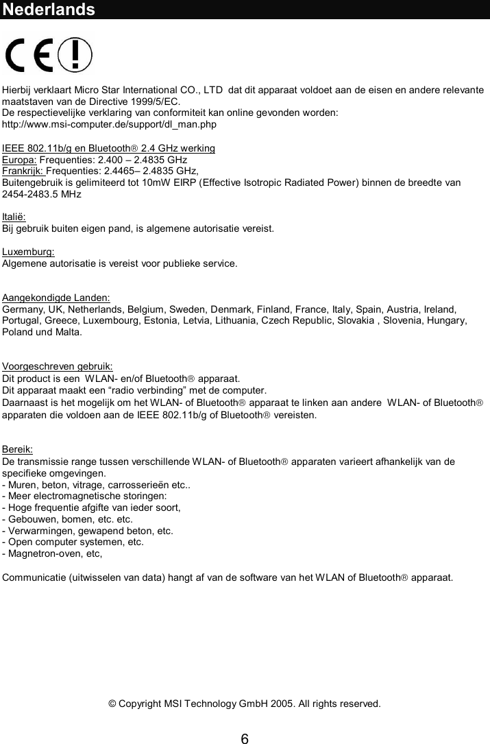 6  Nederlands    Hierbij verklaart Micro Star International CO., LTD  dat dit apparaat voldoet aan de eisen en andere relevante maatstaven van de Directive 1999/5/EC.  De respectievelijke verklaring van conformiteit kan online gevonden worden:  http://www.msi-computer.de/support/dl_man.php  IEEE 802.11b/g en Bluetooth 2.4 GHz werking Europa: Frequenties: 2.400 – 2.4835 GHz Frankrijk: Frequenties: 2.4465– 2.4835 GHz,  Buitengebruik is gelimiteerd tot 10mW EIRP (Effective Isotropic Radiated Power) binnen de breedte van 2454-2483.5 MHz  Italië: Bij gebruik buiten eigen pand, is algemene autorisatie vereist.  Luxemburg: Algemene autorisatie is vereist voor publieke service.   Aangekondigde Landen: Germany, UK, Netherlands, Belgium, Sweden, Denmark, Finland, France, Italy, Spain, Austria, Ireland, Portugal, Greece, Luxembourg, Estonia, Letvia, Lithuania, Czech Republic, Slovakia , Slovenia, Hungary, Poland und Malta.   Voorgeschreven gebruik: Dit product is een  WLAN- en/of Bluetooth apparaat. Dit apparaat maakt een “radio verbinding” met de computer. Daarnaast is het mogelijk om het WLAN- of Bluetooth apparaat te linken aan andere  WLAN- of Bluetooth apparaten die voldoen aan de IEEE 802.11b/g of Bluetooth vereisten.   Bereik: De transmissie range tussen verschillende WLAN- of Bluetooth apparaten varieert afhankelijk van de specifieke omgevingen.  - Muren, beton, vitrage, carrosserieën etc..  - Meer electromagnetische storingen: - Hoge frequentie afgifte van ieder soort, - Gebouwen, bomen, etc. etc. - Verwarmingen, gewapend beton, etc. - Open computer systemen, etc. - Magnetron-oven, etc,   Communicatie (uitwisselen van data) hangt af van de software van het WLAN of Bluetooth apparaat.           © Copyright MSI Technology GmbH 2005. All rights reserved. 