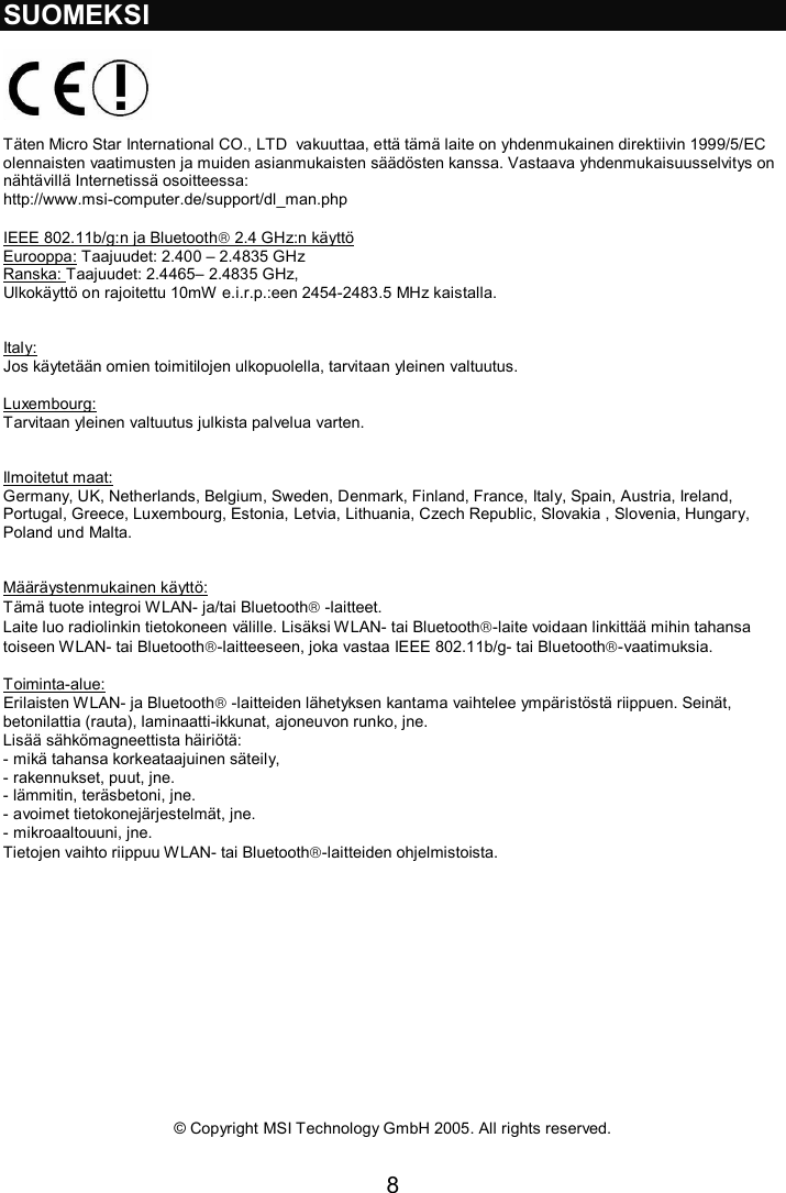 8  SUOMEKSI    Täten Micro Star International CO., LTD  vakuuttaa, että tämä laite on yhdenmukainen direktiivin 1999/5/EC olennaisten vaatimusten ja muiden asianmukaisten säädösten kanssa. Vastaava yhdenmukaisuusselvitys on nähtävillä Internetissä osoitteessa: http://www.msi-computer.de/support/dl_man.php  IEEE 802.11b/g:n ja Bluetooth 2.4 GHz:n käyttö Eurooppa: Taajuudet: 2.400 – 2.4835 GHz Ranska: Taajuudet: 2.4465– 2.4835 GHz,  Ulkokäyttö on rajoitettu 10mW e.i.r.p.:een 2454-2483.5 MHz kaistalla.   Italy: Jos käytetään omien toimitilojen ulkopuolella, tarvitaan yleinen valtuutus.  Luxembourg: Tarvitaan yleinen valtuutus julkista palvelua varten.   Ilmoitetut maat: Germany, UK, Netherlands, Belgium, Sweden, Denmark, Finland, France, Italy, Spain, Austria, Ireland, Portugal, Greece, Luxembourg, Estonia, Letvia, Lithuania, Czech Republic, Slovakia , Slovenia, Hungary, Poland und Malta.   Määräystenmukainen käyttö: Tämä tuote integroi WLAN- ja/tai Bluetooth -laitteet.  Laite luo radiolinkin tietokoneen välille. Lisäksi WLAN- tai Bluetooth-laite voidaan linkittää mihin tahansa toiseen WLAN- tai Bluetooth-laitteeseen, joka vastaa IEEE 802.11b/g- tai Bluetooth-vaatimuksia.  Toiminta-alue: Erilaisten WLAN- ja Bluetooth -laitteiden lähetyksen kantama vaihtelee ympäristöstä riippuen. Seinät, betonilattia (rauta), laminaatti-ikkunat, ajoneuvon runko, jne.  Lisää sähkömagneettista häiriötä: - mikä tahansa korkeataajuinen säteily, - rakennukset, puut, jne.  - lämmitin, teräsbetoni, jne. - avoimet tietokonejärjestelmät, jne. - mikroaaltouuni, jne.  Tietojen vaihto riippuu WLAN- tai Bluetooth-laitteiden ohjelmistoista.               © Copyright MSI Technology GmbH 2005. All rights reserved.  