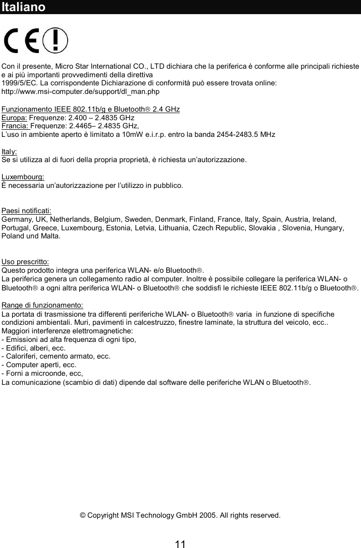 11  Italiano    Con il presente, Micro Star International CO., LTD dichiara che la periferica è conforme alle principali richieste e ai più importanti provvedimenti della direttiva  1999/5/EC. La corrispondente Dichiarazione di conformità può essere trovata online: http://www.msi-computer.de/support/dl_man.php  Funzionamento IEEE 802.11b/g e Bluetooth 2.4 GHz Europa: Frequenze: 2.400 – 2.4835 GHz Francia: Frequenze: 2.4465– 2.4835 GHz,  L’uso in ambiente aperto è limitato a 10mW e.i.r.p. entro la banda 2454-2483.5 MHz  Italy: Se si utilizza al di fuori della propria proprietà, è richiesta un’autorizzazione.  Luxembourg: È necessaria un’autorizzazione per l’utilizzo in pubblico.   Paesi notificati: Germany, UK, Netherlands, Belgium, Sweden, Denmark, Finland, France, Italy, Spain, Austria, Ireland, Portugal, Greece, Luxembourg, Estonia, Letvia, Lithuania, Czech Republic, Slovakia , Slovenia, Hungary, Poland und Malta.   Uso prescritto: Questo prodotto integra una periferica WLAN- e/o Bluetooth.  La periferica genera un collegamento radio al computer. Inoltre è possibile collegare la periferica WLAN- o Bluetooth a ogni altra periferica WLAN- o Bluetooth che soddisfi le richieste IEEE 802.11b/g o Bluetooth.  Range di funzionamento: La portata di trasmissione tra differenti periferiche WLAN- o Bluetooth varia  in funzione di specifiche condizioni ambientali. Muri, pavimenti in calcestruzzo, finestre laminate, la struttura del veicolo, ecc..  Maggiori interferenze elettromagnetiche: - Emissioni ad alta frequenza di ogni tipo, - Edifici, alberi, ecc. - Caloriferi, cemento armato, ecc. - Computer aperti, ecc. - Forni a microonde, ecc,  La comunicazione (scambio di dati) dipende dal software delle periferiche WLAN o Bluetooth.                © Copyright MSI Technology GmbH 2005. All rights reserved. 