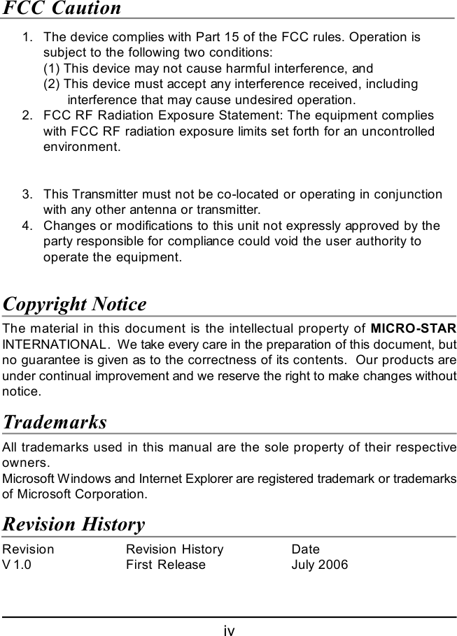 ivFCC Caution      1.The device complies with Part 15 of the FCC rules. Operation issubject to the following two conditions:(1) This device may not cause harmful interference, and(2) This device must accept any interference received, including      interference that may cause undesired operation.      2.FCC RF Radiation Exposure Statement: The equipment complieswith FCC RF radiation exposure limits set forth for an uncontrolledenvironment.      3.This Transmitter must not be co-located or operating in conjunctionwith any other antenna or transmitter.      4.Changes or modifications to this unit not expressly approved by theparty responsible for compliance could void the user authority tooperate the equipment.Copyright NoticeThe material in this document is the intellectual property of MICRO-STARINTERNATIONAL.  We take every care in the preparation of this document, butno guarantee is given as to the correctness of its contents.  Our products areunder continual improvement and we reserve the right to make changes withoutnotice.TrademarksAll trademarks used in this manual are the sole property of their respectiveowners.Microsoft Windows and Internet Explorer are registered trademark or trademarksof Microsoft Corporation.Revision HistoryRevision Revision History DateV 1.0 First Release July 2006