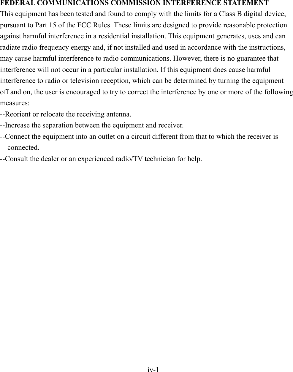 FEDERAL COMMUNICATIONS COMMISSION INTERFERENCE STATEMENT This equipment has been tested and found to comply with the limits for a Class B digital device, pursuant to Part 15 of the FCC Rules. These limits are designed to provide reasonable protection against harmful interference in a residential installation. This equipment generates, uses and can radiate radio frequency energy and, if not installed and used in accordance with the instructions, may cause harmful interference to radio communications. However, there is no guarantee that interference will not occur in a particular installation. If this equipment does cause harmful interference to radio or television reception, which can be determined by turning the equipment off and on, the user is encouraged to try to correct the interference by one or more of the following measures: --Reorient or relocate the receiving antenna. --Increase the separation between the equipment and receiver. --Connect the equipment into an outlet on a circuit different from that to which the receiver is connected. --Consult the dealer or an experienced radio/TV technician for help.                                                                                                 iv-1 
