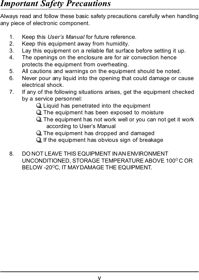 vImportant Safety PrecautionsAlways read and follow these basic safety precautions carefully when handlingany piece of electronic component.1. Keep this User’s Manual for future reference.2. Keep this equipment away from humidity.3. Lay this equipment on a reliable flat surface before setting it up.4. The openings on the enclosure are for air convection henceprotects the equipment from overheating.5. All cautions and warnings on the equipment should be noted.6. Never pour any liquid into the opening that could damage or causeelectrical shock.7. If any of the following situations arises, get the equipment checkedby a service personnel:Liquid has penetrated into the equipmentThe equipment has been exposed to moistureThe equipment has not work well or you can not get it work      according to User’s ManualThe equipment has dropped and damagedIf the equipment has obvious sign of breakage8. DO NOT LEAVE THIS EQUIPMENT IN AN ENVIRONMENTUNCONDITIONED, STORAGE TEMPERATURE ABOVE 100O C ORBELOW -20OC, IT MAY DAMAGE THE EQUIPMENT.