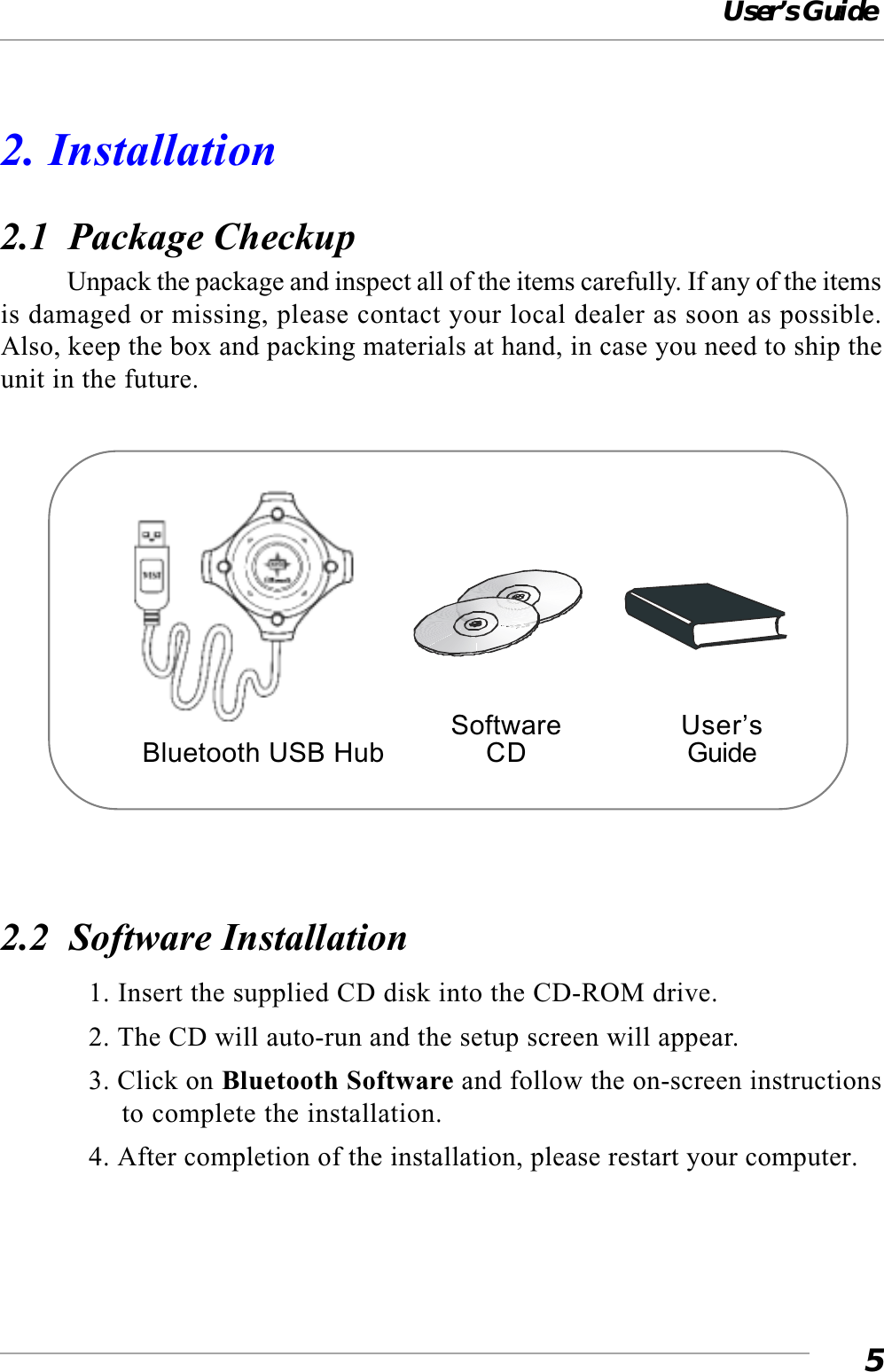 User’s Guide52. Installation2.1  Package CheckupUnpack the package and inspect all of the items carefully. If any of the itemsis damaged or missing, please contact your local dealer as soon as possible.Also, keep the box and packing materials at hand, in case you need to ship theunit in the future.2.2  Software Installation1. Insert the supplied CD disk into the CD-ROM drive.2. The CD will auto-run and the setup screen will appear.3. Click on Bluetooth Software and follow the on-screen instructionsto complete the installation.4. After completion of the installation, please restart your computer.SoftwareCDUser’sGuideBluetooth USB Hub