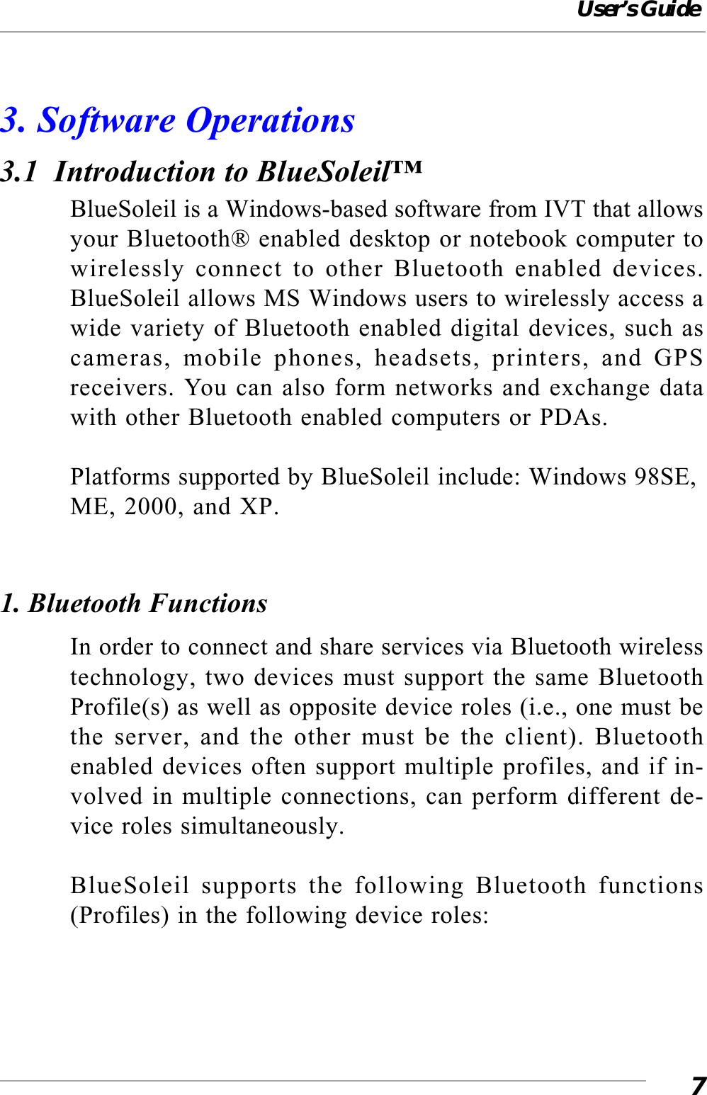 User’s Guide73. Software Operations3.1  Introduction to BlueSoleil™BlueSoleil is a Windows-based software from IVT that allowsyour Bluetooth® enabled desktop or notebook computer towirelessly connect to other Bluetooth enabled devices.BlueSoleil allows MS Windows users to wirelessly access awide variety of Bluetooth enabled digital devices, such ascameras, mobile phones, headsets, printers, and GPSreceivers. You can also form networks and exchange datawith other Bluetooth enabled computers or PDAs.Platforms supported by BlueSoleil include: Windows 98SE,ME, 2000, and XP.1. Bluetooth FunctionsIn order to connect and share services via Bluetooth wirelesstechnology, two devices must support the same BluetoothProfile(s) as well as opposite device roles (i.e., one must bethe server, and the other must be the client). Bluetoothenabled devices often support multiple profiles, and if in-volved in multiple connections, can perform different de-vice roles simultaneously.BlueSoleil supports the following Bluetooth functions(Profiles) in the following device roles: