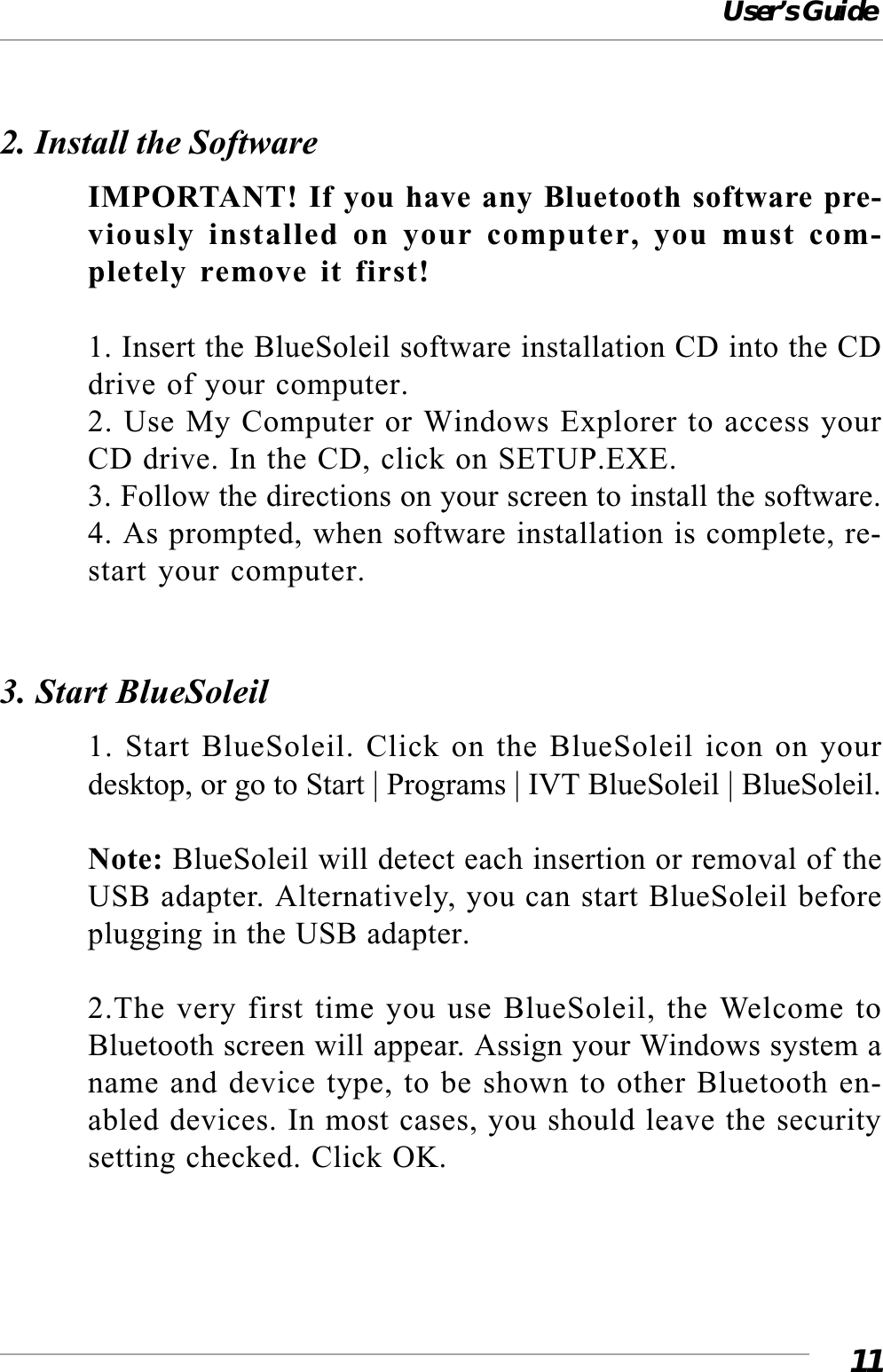User’s Guide112. Install the SoftwareIMPORTANT! If you have any Bluetooth software pre-viously installed on your computer, you must com-pletely remove it first!1. Insert the BlueSoleil software installation CD into the CDdrive of your computer.2. Use My Computer or Windows Explorer to access yourCD drive. In the CD, click on SETUP.EXE.3. Follow the directions on your screen to install the software.4. As prompted, when software installation is complete, re-start your computer.3. Start BlueSoleil1. Start BlueSoleil. Click on the BlueSoleil icon on yourdesktop, or go to Start | Programs | IVT BlueSoleil | BlueSoleil.Note: BlueSoleil will detect each insertion or removal of theUSB adapter. Alternatively, you can start BlueSoleil beforeplugging in the USB adapter.2.The very first time you use BlueSoleil, the Welcome toBluetooth screen will appear. Assign your Windows system aname and device type, to be shown to other Bluetooth en-abled devices. In most cases, you should leave the securitysetting checked. Click OK.