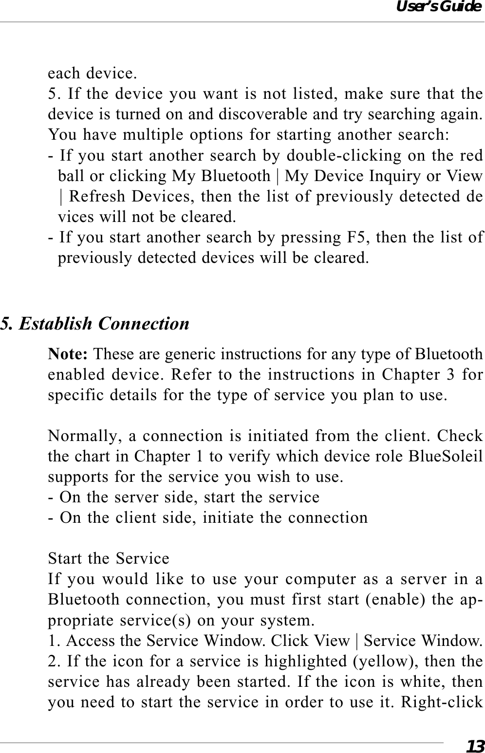 User’s Guide13each device.5. If the device you want is not listed, make sure that thedevice is turned on and discoverable and try searching again.You have multiple options for starting another search:- If you start another search by double-clicking on the red  ball or clicking My Bluetooth | My Device Inquiry or View  | Refresh Devices, then the list of previously detected de  vices will not be cleared.- If you start another search by pressing F5, then the list of  previously detected devices will be cleared.5. Establish ConnectionNote: These are generic instructions for any type of Bluetoothenabled device. Refer to the instructions in Chapter 3 forspecific details for the type of service you plan to use.Normally, a connection is initiated from the client. Checkthe chart in Chapter 1 to verify which device role BlueSoleilsupports for the service you wish to use.- On the server side, start the service- On the client side, initiate the connectionStart the ServiceIf you would like to use your computer as a server in aBluetooth connection, you must first start (enable) the ap-propriate service(s) on your system.1. Access the Service Window. Click View | Service Window.2. If the icon for a service is highlighted (yellow), then theservice has already been started. If the icon is white, thenyou need to start the service in order to use it. Right-click