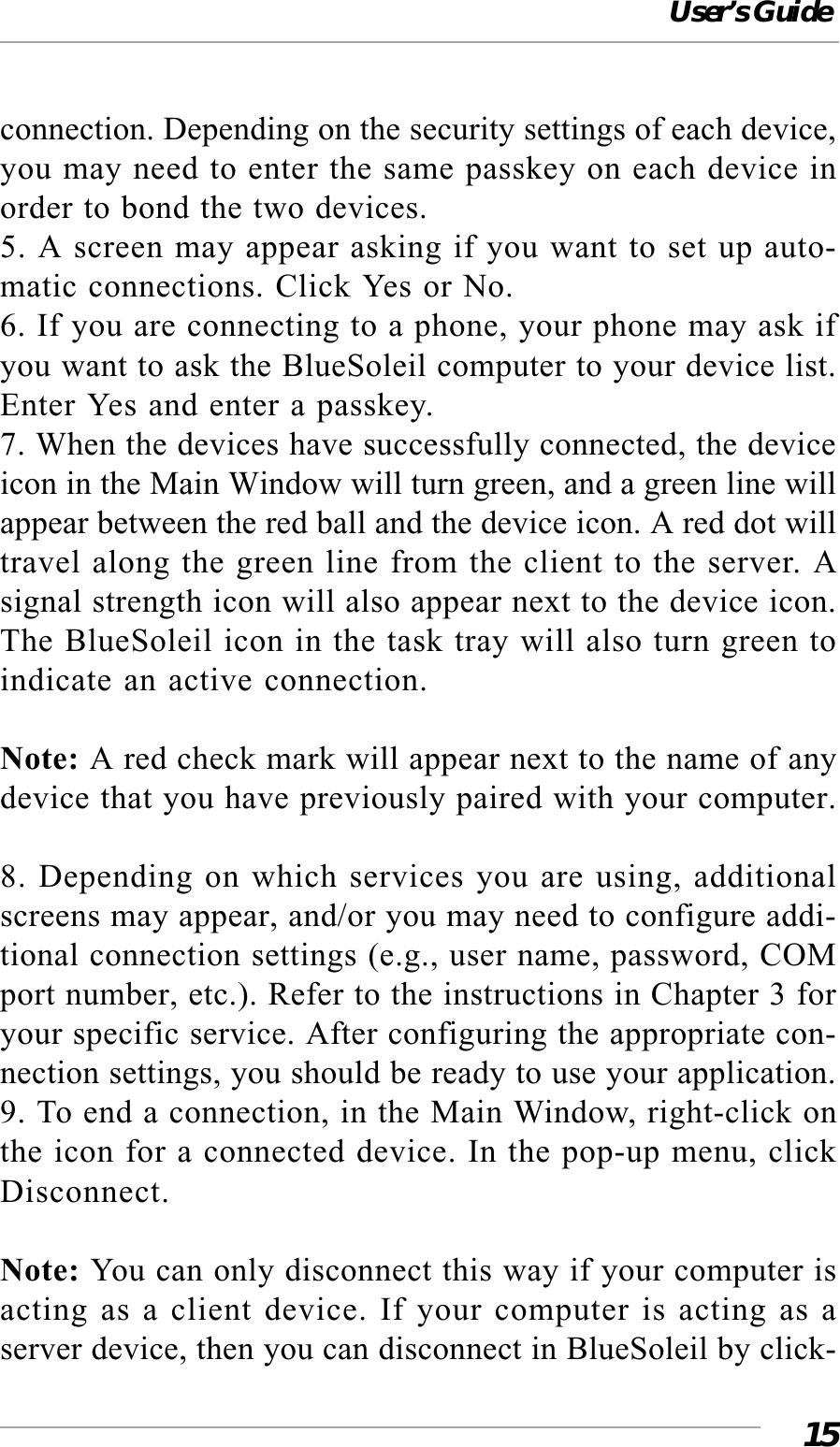 User’s Guide15connection. Depending on the security settings of each device,you may need to enter the same passkey on each device inorder to bond the two devices.5. A screen may appear asking if you want to set up auto-matic connections. Click Yes or No.6. If you are connecting to a phone, your phone may ask ifyou want to ask the BlueSoleil computer to your device list.Enter Yes and enter a passkey.7. When the devices have successfully connected, the deviceicon in the Main Window will turn green, and a green line willappear between the red ball and the device icon. A red dot willtravel along the green line from the client to the server. Asignal strength icon will also appear next to the device icon.The BlueSoleil icon in the task tray will also turn green toindicate an active connection.Note: A red check mark will appear next to the name of anydevice that you have previously paired with your computer.8. Depending on which services you are using, additionalscreens may appear, and/or you may need to configure addi-tional connection settings (e.g., user name, password, COMport number, etc.). Refer to the instructions in Chapter 3 foryour specific service. After configuring the appropriate con-nection settings, you should be ready to use your application.9. To end a connection, in the Main Window, right-click onthe icon for a connected device. In the pop-up menu, clickDisconnect.Note: You can only disconnect this way if your computer isacting as a client device. If your computer is acting as aserver device, then you can disconnect in BlueSoleil by click-