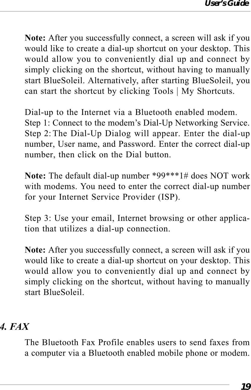 User’s Guide19Note: After you successfully connect, a screen will ask if youwould like to create a dial-up shortcut on your desktop. Thiswould allow you to conveniently dial up and connect bysimply clicking on the shortcut, without having to manuallystart BlueSoleil. Alternatively, after starting BlueSoleil, youcan start the shortcut by clicking Tools | My Shortcuts.Dial-up to the Internet via a Bluetooth enabled modem.Step 1: Connect to the modem’s Dial-Up Networking Service.Step 2: The Dial-Up Dialog will appear. Enter the dial-upnumber, User name, and Password. Enter the correct dial-upnumber, then click on the Dial button.Note: The default dial-up number *99***1# does NOT workwith modems. You need to enter the correct dial-up numberfor your Internet Service Provider (ISP).Step 3: Use your email, Internet browsing or other applica-tion that utilizes a dial-up connection.Note: After you successfully connect, a screen will ask if youwould like to create a dial-up shortcut on your desktop. Thiswould allow you to conveniently dial up and connect bysimply clicking on the shortcut, without having to manuallystart BlueSoleil.4. FAXThe Bluetooth Fax Profile enables users to send faxes froma computer via a Bluetooth enabled mobile phone or modem.