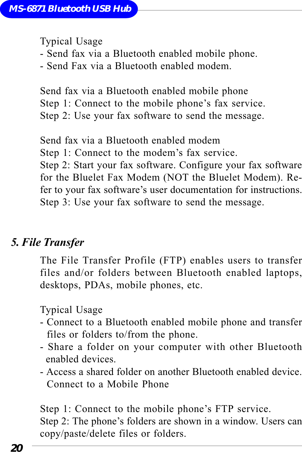 20MS-6871 Bluetooth USB HubTypical Usage- Send fax via a Bluetooth enabled mobile phone.- Send Fax via a Bluetooth enabled modem.Send fax via a Bluetooth enabled mobile phoneStep 1: Connect to the mobile phone’s fax service.Step 2: Use your fax software to send the message.Send fax via a Bluetooth enabled modemStep 1: Connect to the modem’s fax service.Step 2: Start your fax software. Configure your fax softwarefor the Bluelet Fax Modem (NOT the Bluelet Modem). Re-fer to your fax software’s user documentation for instructions.Step 3: Use your fax software to send the message.5. File TransferThe File Transfer Profile (FTP) enables users to transferfiles and/or folders between Bluetooth enabled laptops,desktops, PDAs, mobile phones, etc.Typical Usage- Connect to a Bluetooth enabled mobile phone and transfer  files or folders to/from the phone.- Share a folder on your computer with other Bluetooth  enabled devices.- Access a shared folder on another Bluetooth enabled device.  Connect to a Mobile PhoneStep 1: Connect to the mobile phone’s FTP service.Step 2: The phone’s folders are shown in a window. Users cancopy/paste/delete files or folders.