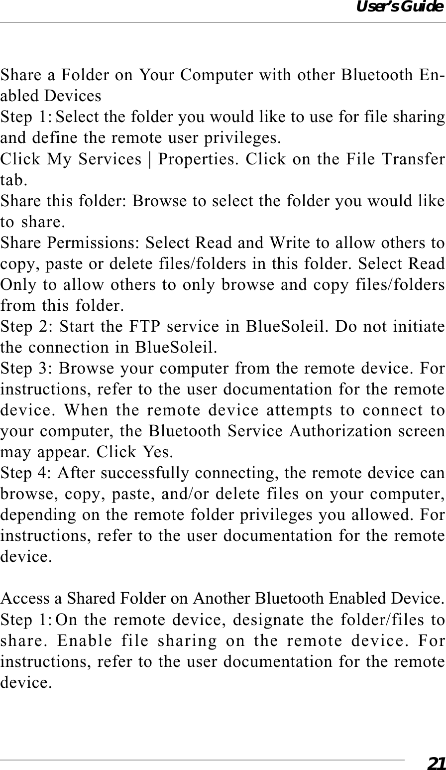 User’s Guide21Share a Folder on Your Computer with other Bluetooth En-abled DevicesStep 1: Select the folder you would like to use for file sharingand define the remote user privileges.Click My Services | Properties. Click on the File Transfertab.Share this folder: Browse to select the folder you would liketo share.Share Permissions: Select Read and Write to allow others tocopy, paste or delete files/folders in this folder. Select ReadOnly to allow others to only browse and copy files/foldersfrom this folder.Step 2: Start the FTP service in BlueSoleil. Do not initiatethe connection in BlueSoleil.Step 3: Browse your computer from the remote device. Forinstructions, refer to the user documentation for the remotedevice. When the remote device attempts to connect toyour computer, the Bluetooth Service Authorization screenmay appear. Click Yes.Step 4: After successfully connecting, the remote device canbrowse, copy, paste, and/or delete files on your computer,depending on the remote folder privileges you allowed. Forinstructions, refer to the user documentation for the remotedevice.Access a Shared Folder on Another Bluetooth Enabled Device.Step 1:On the remote device, designate the folder/files toshare. Enable file sharing on the remote device. Forinstructions, refer to the user documentation for the remotedevice.
