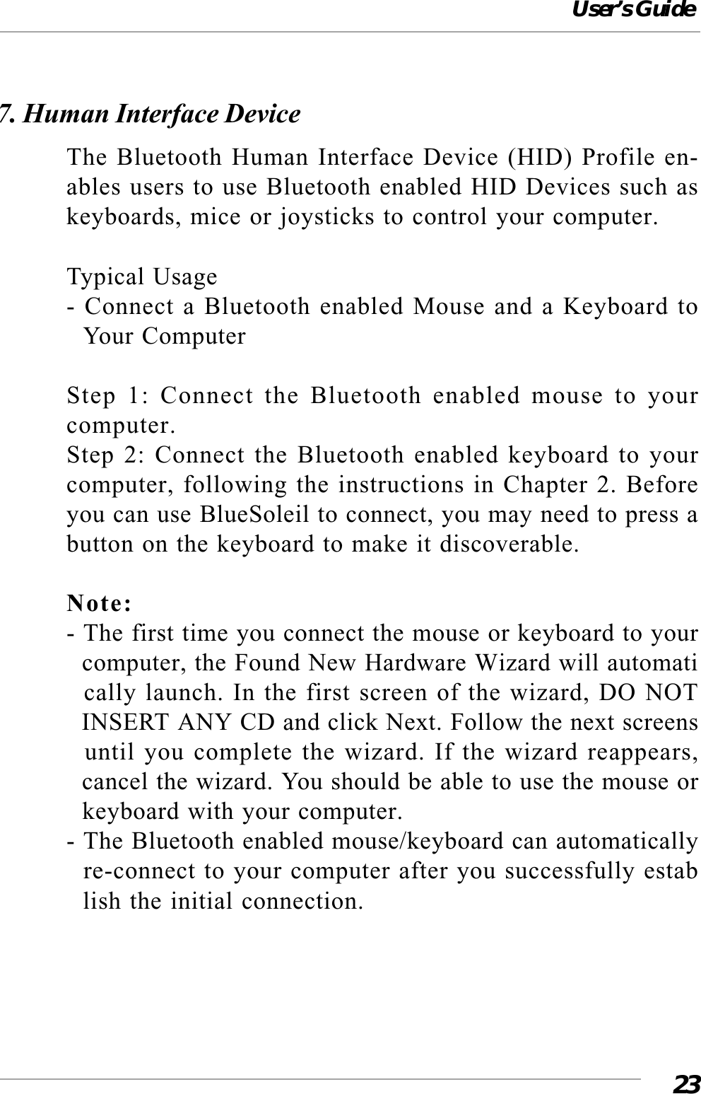 User’s Guide237. Human Interface DeviceThe Bluetooth Human Interface Device (HID) Profile en-ables users to use Bluetooth enabled HID Devices such askeyboards, mice or joysticks to control your computer.Typical Usage- Connect a Bluetooth enabled Mouse and a Keyboard to  Your ComputerStep 1: Connect the Bluetooth enabled mouse to yourcomputer.Step 2: Connect the Bluetooth enabled keyboard to yourcomputer, following the instructions in Chapter 2. Beforeyou can use BlueSoleil to connect, you may need to press abutton on the keyboard to make it discoverable.Note:- The first time you connect the mouse or keyboard to your  computer, the Found New Hardware Wizard will automati  cally launch. In the first screen of the wizard, DO NOT  INSERT ANY CD and click Next. Follow the next screens  until you complete the wizard. If the wizard reappears,  cancel the wizard. You should be able to use the mouse or  keyboard with your computer.- The Bluetooth enabled mouse/keyboard can automatically  re-connect to your computer after you successfully estab  lish the initial connection.