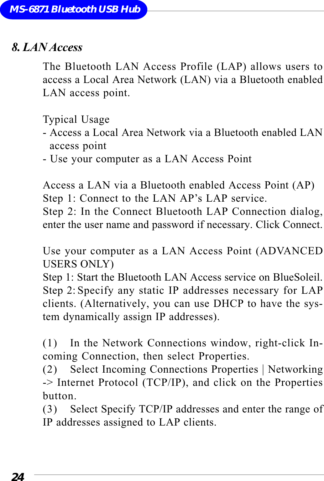 24MS-6871 Bluetooth USB Hub8. LAN AccessThe Bluetooth LAN Access Profile (LAP) allows users toaccess a Local Area Network (LAN) via a Bluetooth enabledLAN access point.Typical Usage- Access a Local Area Network via a Bluetooth enabled LAN  access point- Use your computer as a LAN Access PointAccess a LAN via a Bluetooth enabled Access Point (AP)Step 1: Connect to the LAN AP’s LAP service.Step 2: In the Connect Bluetooth LAP Connection dialog,enter the user name and password if necessary. Click Connect.Use your computer as a LAN Access Point (ADVANCEDUSERS ONLY)Step 1: Start the Bluetooth LAN Access service on BlueSoleil.Step 2:Specify any static IP addresses necessary for LAPclients. (Alternatively, you can use DHCP to have the sys-tem dynamically assign IP addresses).(1) In the Network Connections window, right-click In-coming Connection, then select Properties.(2) Select Incoming Connections Properties | Networking-&gt; Internet Protocol (TCP/IP), and click on the Propertiesbutton.(3) Select Specify TCP/IP addresses and enter the range ofIP addresses assigned to LAP clients.