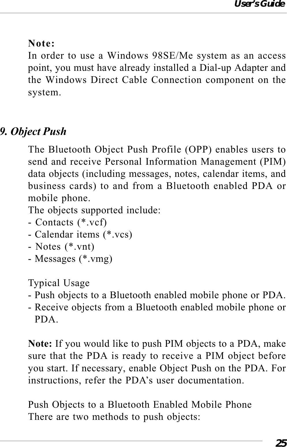 User’s Guide25Note:In order to use a Windows 98SE/Me system as an accesspoint, you must have already installed a Dial-up Adapter andthe Windows Direct Cable Connection component on thesystem.9. Object PushThe Bluetooth Object Push Profile (OPP) enables users tosend and receive Personal Information Management (PIM)data objects (including messages, notes, calendar items, andbusiness cards) to and from a Bluetooth enabled PDA ormobile phone.The objects supported include:- Contacts (*.vcf)- Calendar items (*.vcs)- Notes (*.vnt)- Messages (*.vmg)Typical Usage- Push objects to a Bluetooth enabled mobile phone or PDA.- Receive objects from a Bluetooth enabled mobile phone or  PDA.Note: If you would like to push PIM objects to a PDA, makesure that the PDA is ready to receive a PIM object beforeyou start. If necessary, enable Object Push on the PDA. Forinstructions, refer the PDA’s user documentation.Push Objects to a Bluetooth Enabled Mobile PhoneThere are two methods to push objects: