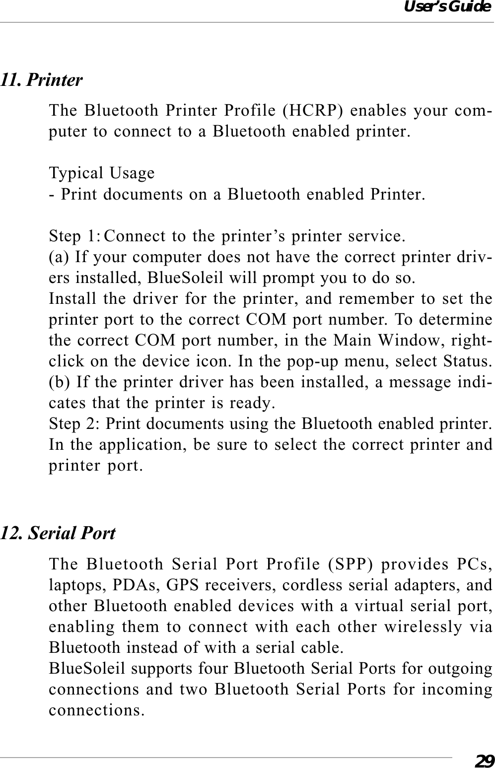 User’s Guide2911. PrinterThe Bluetooth Printer Profile (HCRP) enables your com-puter to connect to a Bluetooth enabled printer.Typical Usage- Print documents on a Bluetooth enabled Printer.Step 1: Connect to the printer’s printer service.(a) If your computer does not have the correct printer driv-ers installed, BlueSoleil will prompt you to do so.Install the driver for the printer, and remember to set theprinter port to the correct COM port number. To determinethe correct COM port number, in the Main Window, right-click on the device icon. In the pop-up menu, select Status.(b) If the printer driver has been installed, a message indi-cates that the printer is ready.Step 2: Print documents using the Bluetooth enabled printer.In the application, be sure to select the correct printer andprinter port.12. Serial PortThe Bluetooth Serial Port Profile (SPP) provides PCs,laptops, PDAs, GPS receivers, cordless serial adapters, andother Bluetooth enabled devices with a virtual serial port,enabling them to connect with each other wirelessly viaBluetooth instead of with a serial cable.BlueSoleil supports four Bluetooth Serial Ports for outgoingconnections and two Bluetooth Serial Ports for incomingconnections.