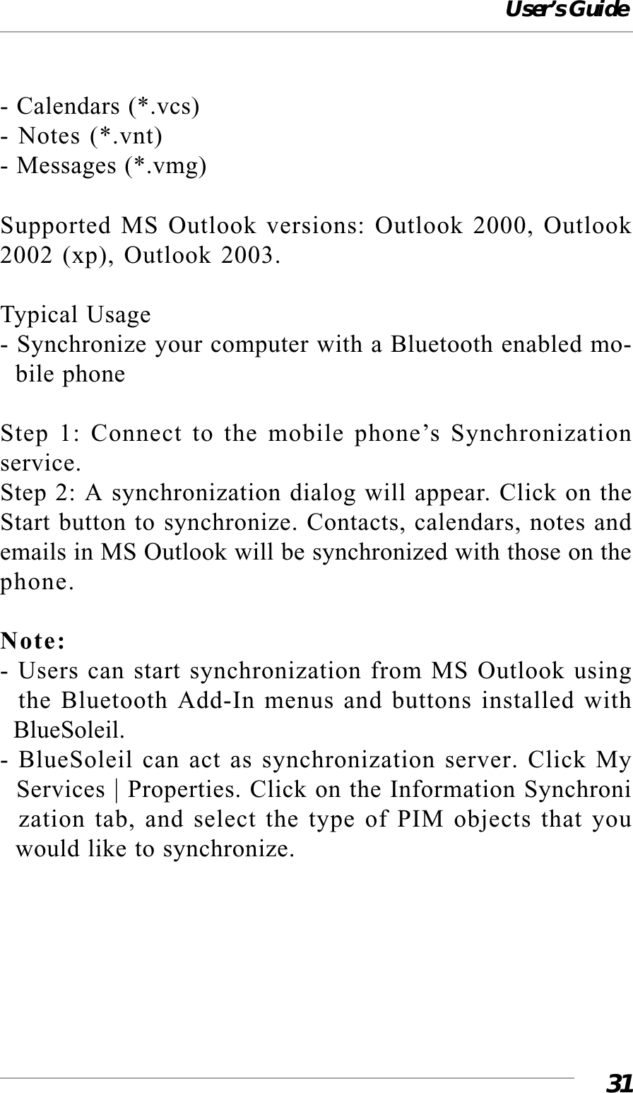 User’s Guide31- Calendars (*.vcs)- Notes (*.vnt)- Messages (*.vmg)Supported MS Outlook versions: Outlook 2000, Outlook2002 (xp), Outlook 2003.Typical Usage- Synchronize your computer with a Bluetooth enabled mo-  bile phoneStep 1: Connect to the mobile phone’s Synchronizationservice.Step 2: A synchronization dialog will appear. Click on theStart button to synchronize. Contacts, calendars, notes andemails in MS Outlook will be synchronized with those on thephone.Note:- Users can start synchronization from MS Outlook using  the Bluetooth Add-In menus and buttons installed with  BlueSoleil.- BlueSoleil can act as synchronization server. Click My  Services | Properties. Click on the Information Synchroni  zation tab, and select the type of PIM objects that you  would like to synchronize.