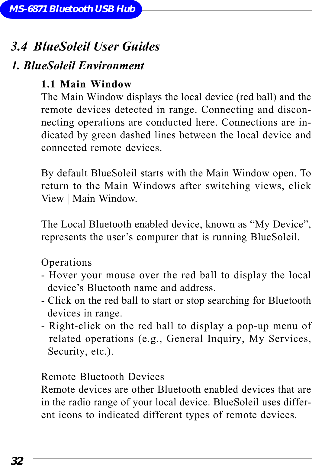 32MS-6871 Bluetooth USB Hub3.4  BlueSoleil User Guides1. BlueSoleil Environment1.1 Main WindowThe Main Window displays the local device (red ball) and theremote devices detected in range. Connecting and discon-necting operations are conducted here. Connections are in-dicated by green dashed lines between the local device andconnected remote devices.By default BlueSoleil starts with the Main Window open. Toreturn to the Main Windows after switching views, clickView | Main Window.The Local Bluetooth enabled device, known as “My Device”,represents the user’s computer that is running BlueSoleil.Operations- Hover your mouse over the red ball to display the local  device’s Bluetooth name and address.- Click on the red ball to start or stop searching for Bluetooth  devices in range.- Right-click on the red ball to display a pop-up menu of  related operations (e.g., General Inquiry, My Services,  Security, etc.).Remote Bluetooth DevicesRemote devices are other Bluetooth enabled devices that arein the radio range of your local device. BlueSoleil uses differ-ent icons to indicated different types of remote devices.