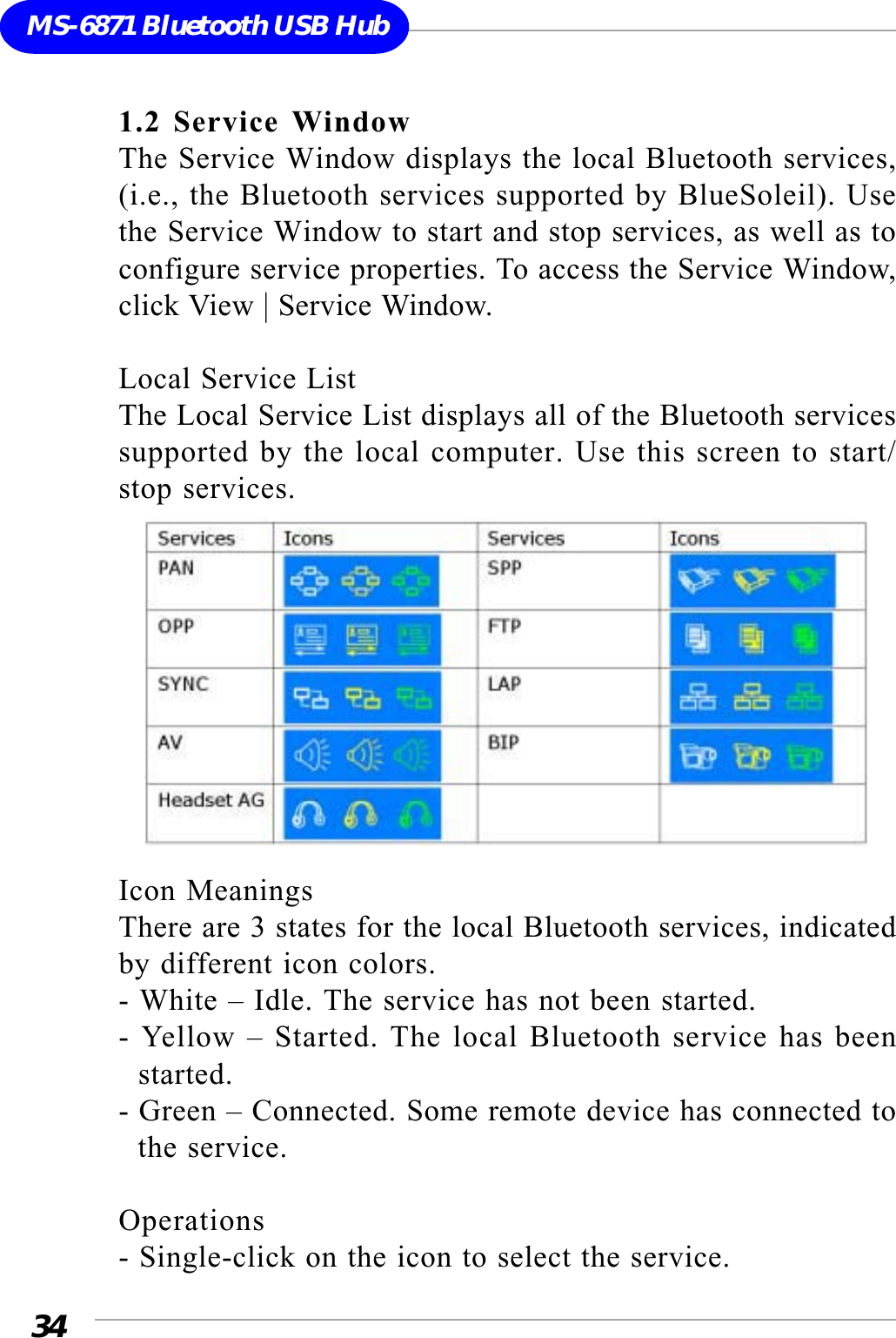 34MS-6871 Bluetooth USB Hub1.2 Service WindowThe Service Window displays the local Bluetooth services,(i.e., the Bluetooth services supported by BlueSoleil). Usethe Service Window to start and stop services, as well as toconfigure service properties. To access the Service Window,click View | Service Window.Local Service ListThe Local Service List displays all of the Bluetooth servicessupported by the local computer. Use this screen to start/stop services.Icon MeaningsThere are 3 states for the local Bluetooth services, indicatedby different icon colors.- White – Idle. The service has not been started.- Yellow – Started. The local Bluetooth service has been  started.- Green – Connected. Some remote device has connected to  the service.Operations- Single-click on the icon to select the service.
