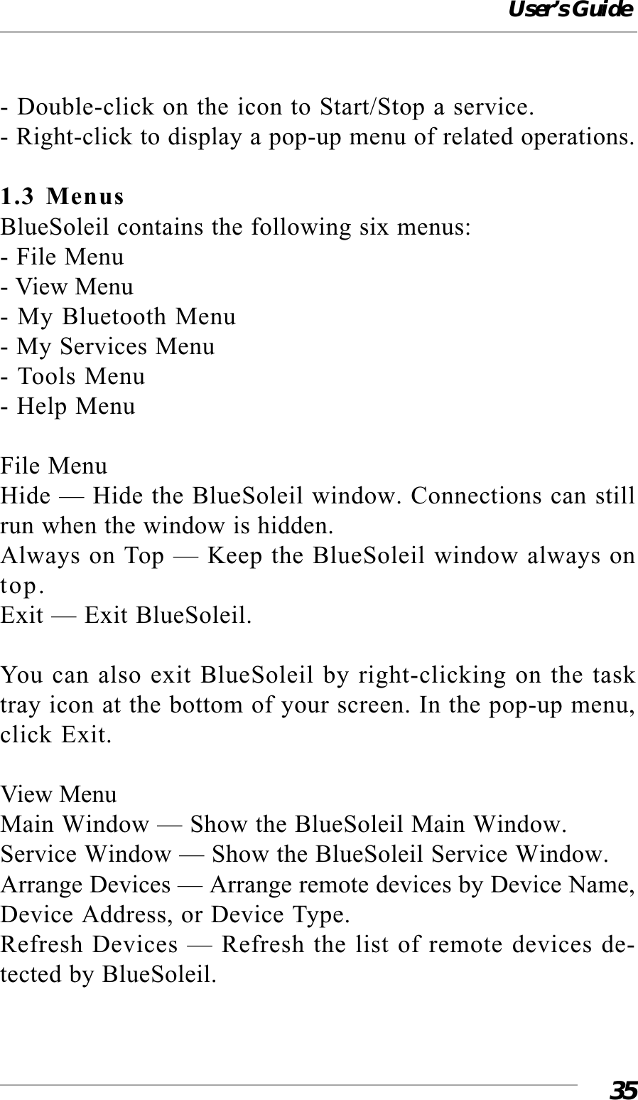User’s Guide35- Double-click on the icon to Start/Stop a service.- Right-click to display a pop-up menu of related operations.1.3 MenusBlueSoleil contains the following six menus:- File Menu- View Menu- My Bluetooth Menu- My Services Menu- Tools Menu- Help MenuFile MenuHide — Hide the BlueSoleil window. Connections can stillrun when the window is hidden.Always on Top — Keep the BlueSoleil window always ontop.Exit — Exit BlueSoleil.You can also exit BlueSoleil by right-clicking on the tasktray icon at the bottom of your screen. In the pop-up menu,click Exit.View MenuMain Window — Show the BlueSoleil Main Window.Service Window — Show the BlueSoleil Service Window.Arrange Devices — Arrange remote devices by Device Name,Device Address, or Device Type.Refresh Devices — Refresh the list of remote devices de-tected by BlueSoleil.