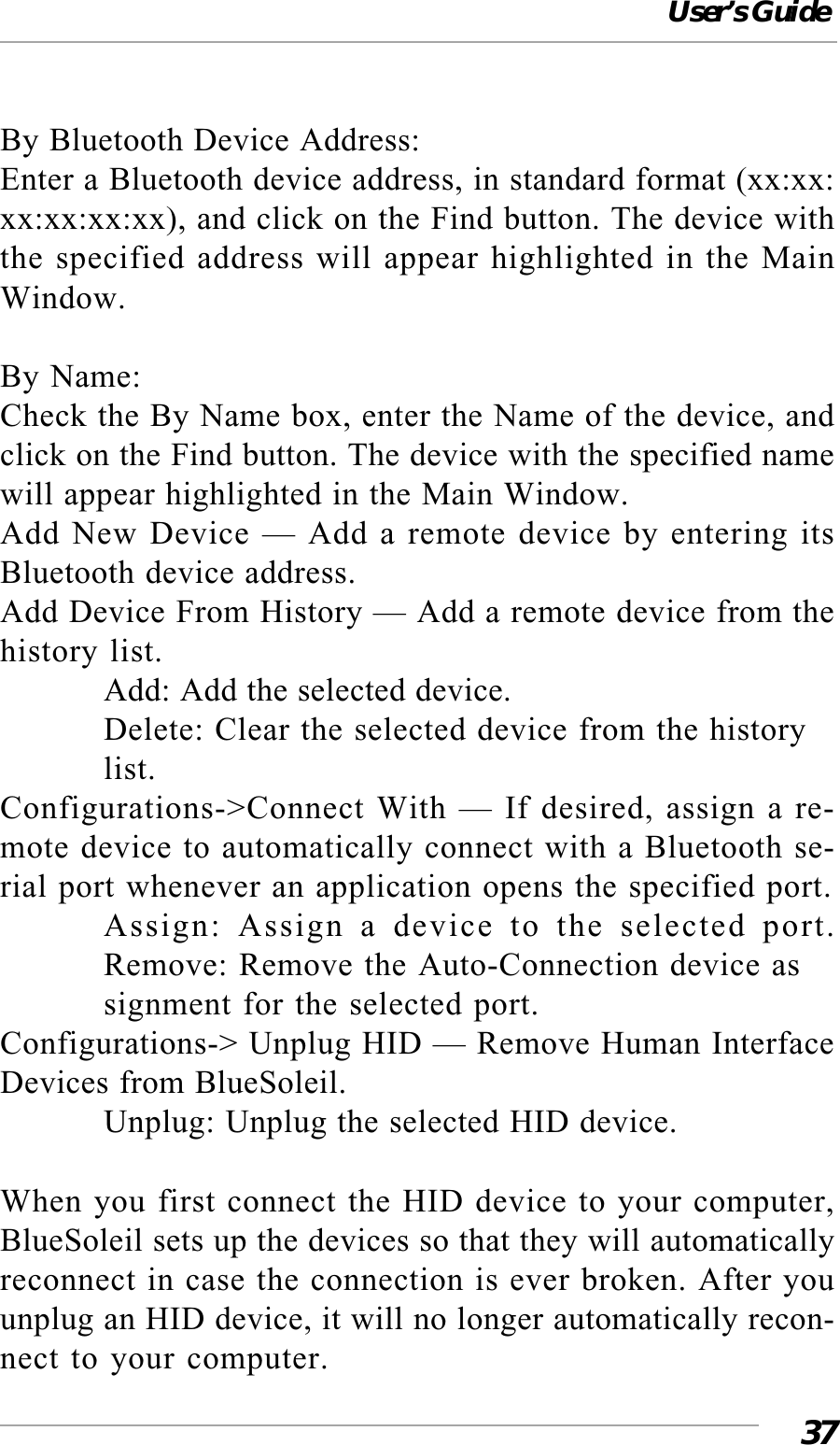 User’s Guide37By Bluetooth Device Address:Enter a Bluetooth device address, in standard format (xx:xx:xx:xx:xx:xx), and click on the Find button. The device withthe specified address will appear highlighted in the MainWindow.By Name:Check the By Name box, enter the Name of the device, andclick on the Find button. The device with the specified namewill appear highlighted in the Main Window.Add New Device — Add a remote device by entering itsBluetooth device address.Add Device From History — Add a remote device from thehistory list.Add: Add the selected device.Delete: Clear the selected device from the historylist.Configurations-&gt;Connect With — If desired, assign a re-mote device to automatically connect with a Bluetooth se-rial port whenever an application opens the specified port.Assign: Assign a device to the selected port.Remove: Remove the Auto-Connection device assignment for the selected port.Configurations-&gt; Unplug HID — Remove Human InterfaceDevices from BlueSoleil.Unplug: Unplug the selected HID device.When you first connect the HID device to your computer,BlueSoleil sets up the devices so that they will automaticallyreconnect in case the connection is ever broken. After youunplug an HID device, it will no longer automatically recon-nect to your computer.