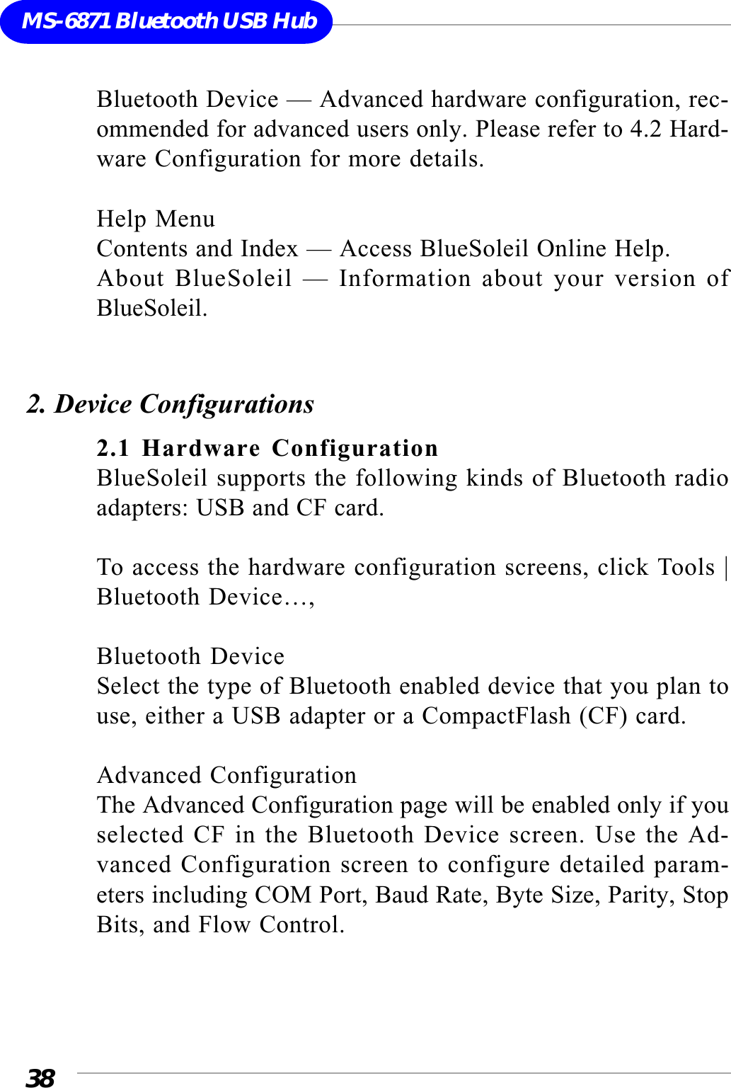 38MS-6871 Bluetooth USB HubBluetooth Device — Advanced hardware configuration, rec-ommended for advanced users only. Please refer to 4.2 Hard-ware Configuration for more details.Help MenuContents and Index — Access BlueSoleil Online Help.About BlueSoleil — Information about your version ofBlueSoleil.2. Device Configurations2.1 Hardware ConfigurationBlueSoleil supports the following kinds of Bluetooth radioadapters: USB and CF card.To access the hardware configuration screens, click Tools |Bluetooth Device…,Bluetooth DeviceSelect the type of Bluetooth enabled device that you plan touse, either a USB adapter or a CompactFlash (CF) card.Advanced ConfigurationThe Advanced Configuration page will be enabled only if youselected CF in the Bluetooth Device screen. Use the Ad-vanced Configuration screen to configure detailed param-eters including COM Port, Baud Rate, Byte Size, Parity, StopBits, and Flow Control.
